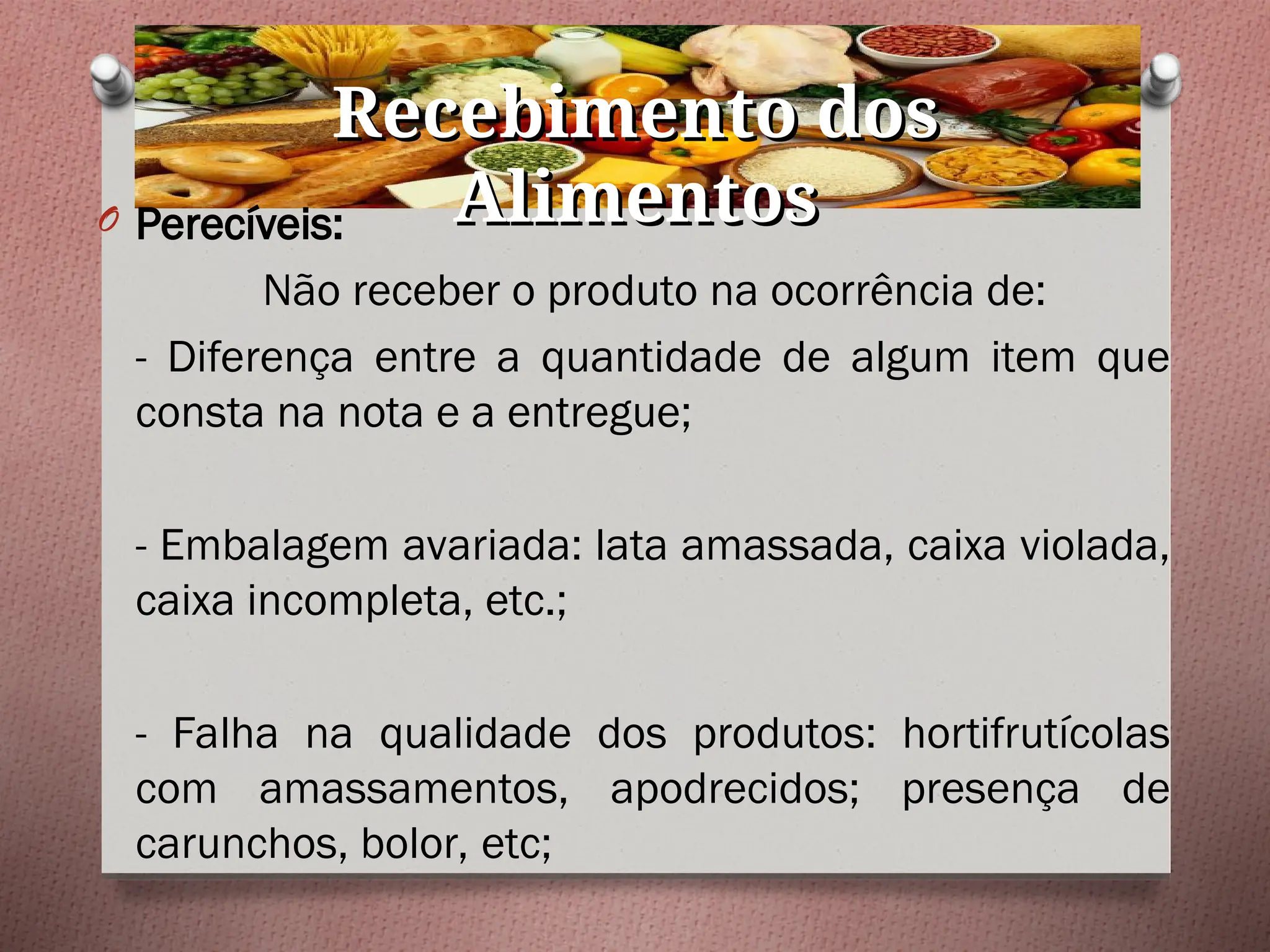 Recebimento dos
Recebimento dos
Alimentos
Alimentos
O Perecíveis:
Não receber o produto na ocorrência de:
- Diferença entre a quantidade de algum item que
consta na nota e a entregue;
- Embalagem avariada: lata amassada, caixa violada,
caixa incompleta, etc.;
- Falha na qualidade dos produtos: hortifrutícolas
com amassamentos, apodrecidos; presença de
carunchos, bolor, etc;
 