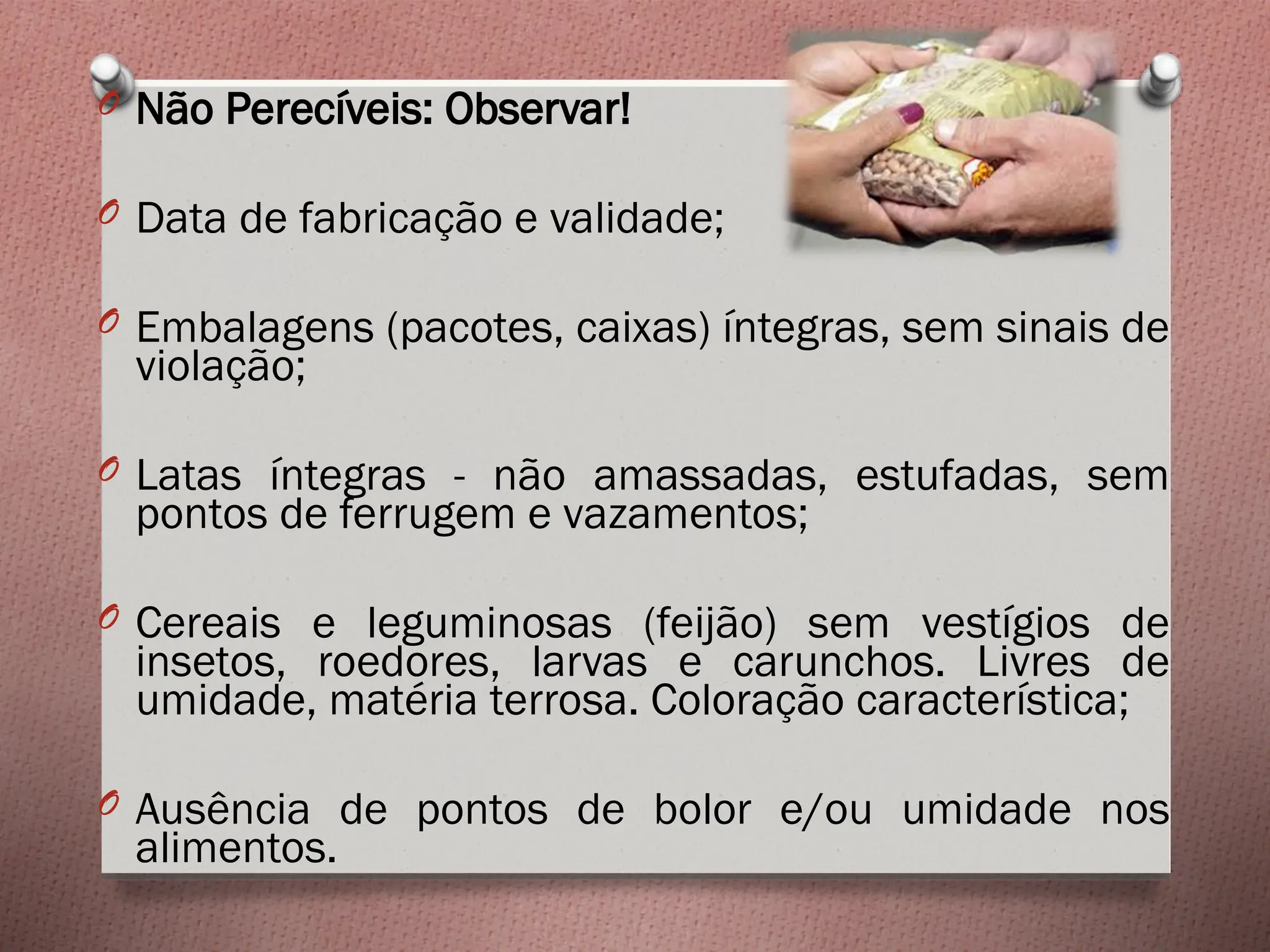 O Não Perecíveis: Observar!
O Data de fabricação e validade;
O Embalagens (pacotes, caixas) íntegras, sem sinais de
violação;
O Latas íntegras - não amassadas, estufadas, sem
pontos de ferrugem e vazamentos;
O Cereais e leguminosas (feijão) sem vestígios de
insetos, roedores, larvas e carunchos. Livres de
umidade, matéria terrosa. Coloração característica;
O Ausência de pontos de bolor e/ou umidade nos
alimentos.
 