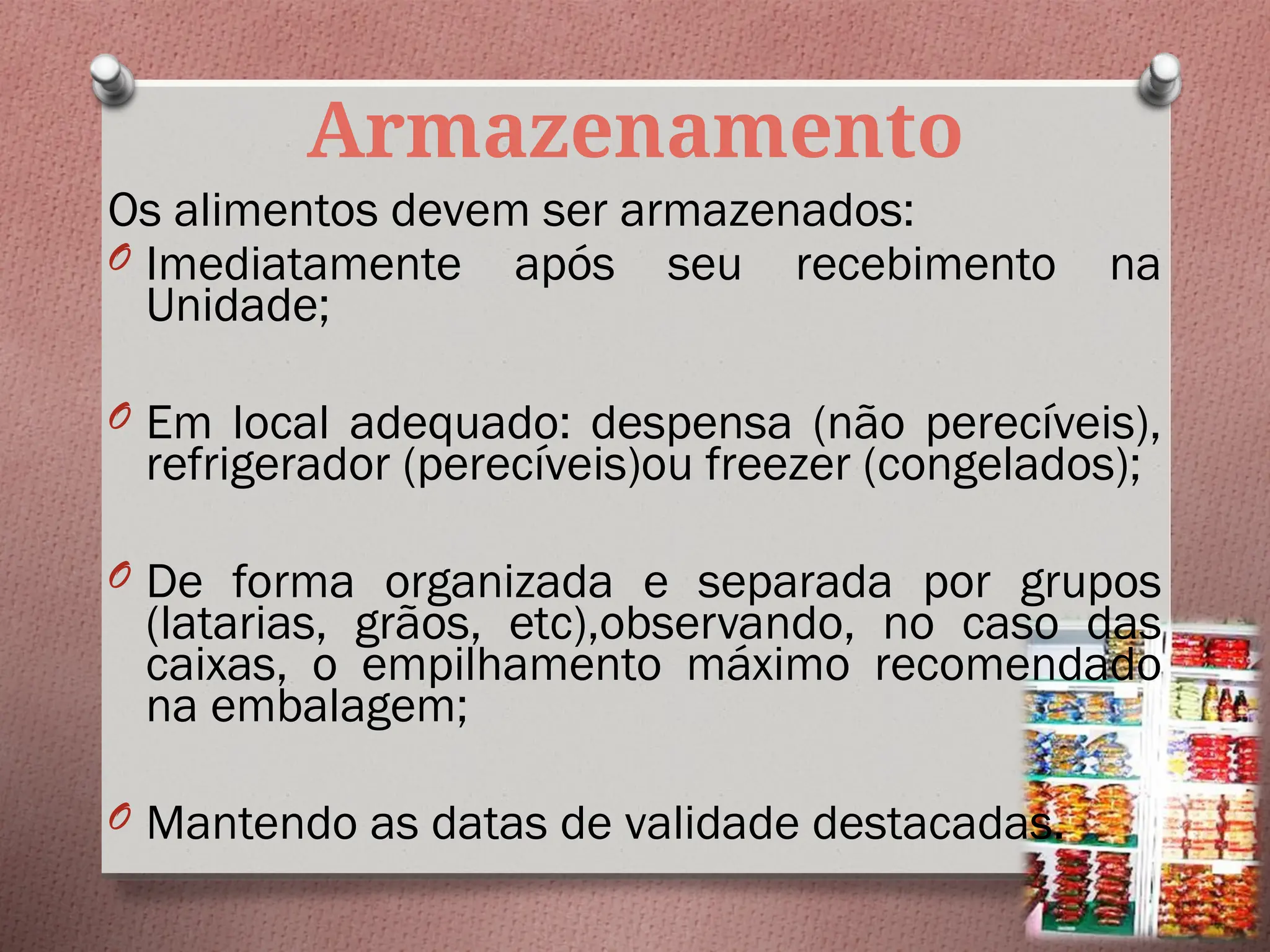 Armazenamento
Os alimentos devem ser armazenados:
O Imediatamente após seu recebimento na
Unidade;
O Em local adequado: despensa (não perecíveis),
refrigerador (perecíveis)ou freezer (congelados);
O De forma organizada e separada por grupos
(latarias, grãos, etc),observando, no caso das
caixas, o empilhamento máximo recomendado
na embalagem;
O Mantendo as datas de validade destacadas.
 
