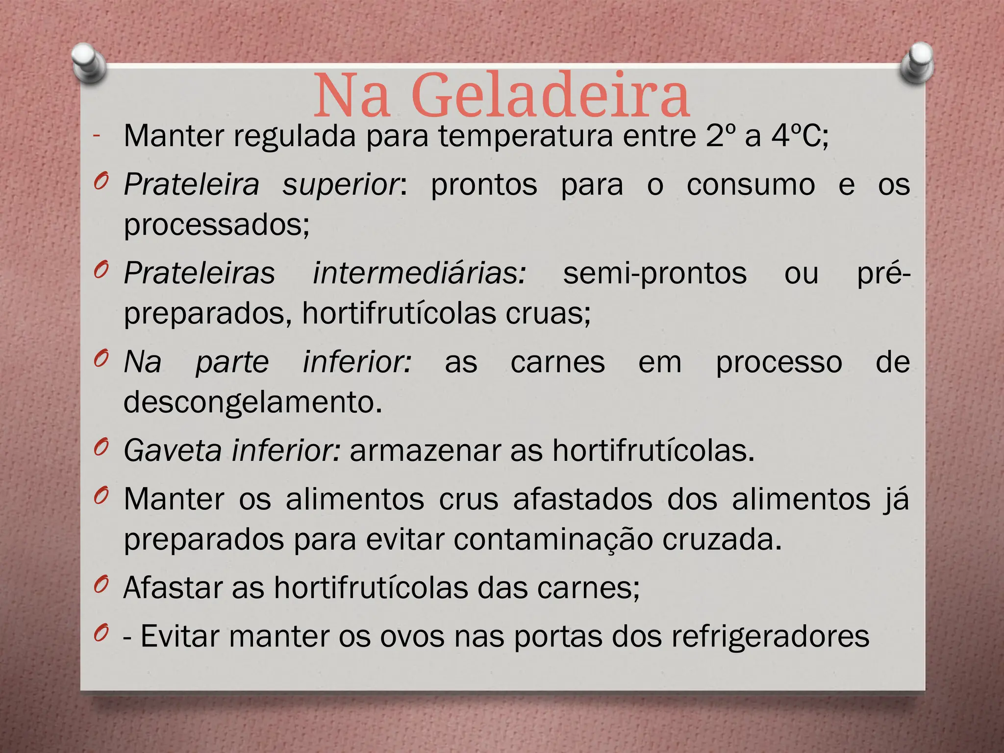 Na Geladeira
- Manter regulada para temperatura entre 2º a 4ºC;
O Prateleira superior: prontos para o consumo e os
processados;
O Prateleiras intermediárias: semi-prontos ou pré-
preparados, hortifrutícolas cruas;
O Na parte inferior: as carnes em processo de
descongelamento.
O Gaveta inferior: armazenar as hortifrutícolas.
O Manter os alimentos crus afastados dos alimentos já
preparados para evitar contaminação cruzada.
O Afastar as hortifrutícolas das carnes;
O - Evitar manter os ovos nas portas dos refrigeradores
 