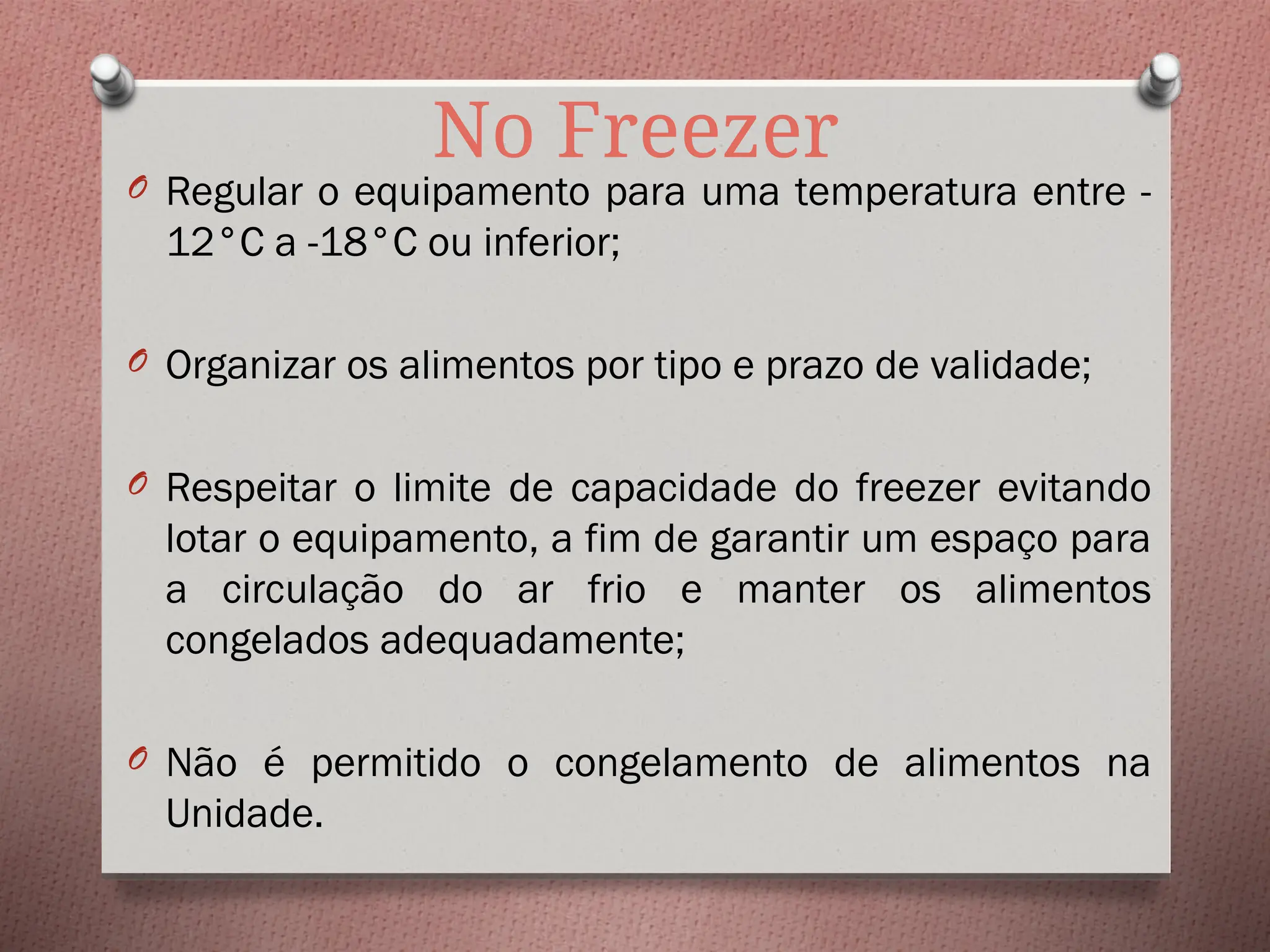 No Freezer
O Regular o equipamento para uma temperatura entre -
12°C a -18°C ou inferior;
O Organizar os alimentos por tipo e prazo de validade;
O Respeitar o limite de capacidade do freezer evitando
lotar o equipamento, a fim de garantir um espaço para
a circulação do ar frio e manter os alimentos
congelados adequadamente;
O Não é permitido o congelamento de alimentos na
Unidade.
 
