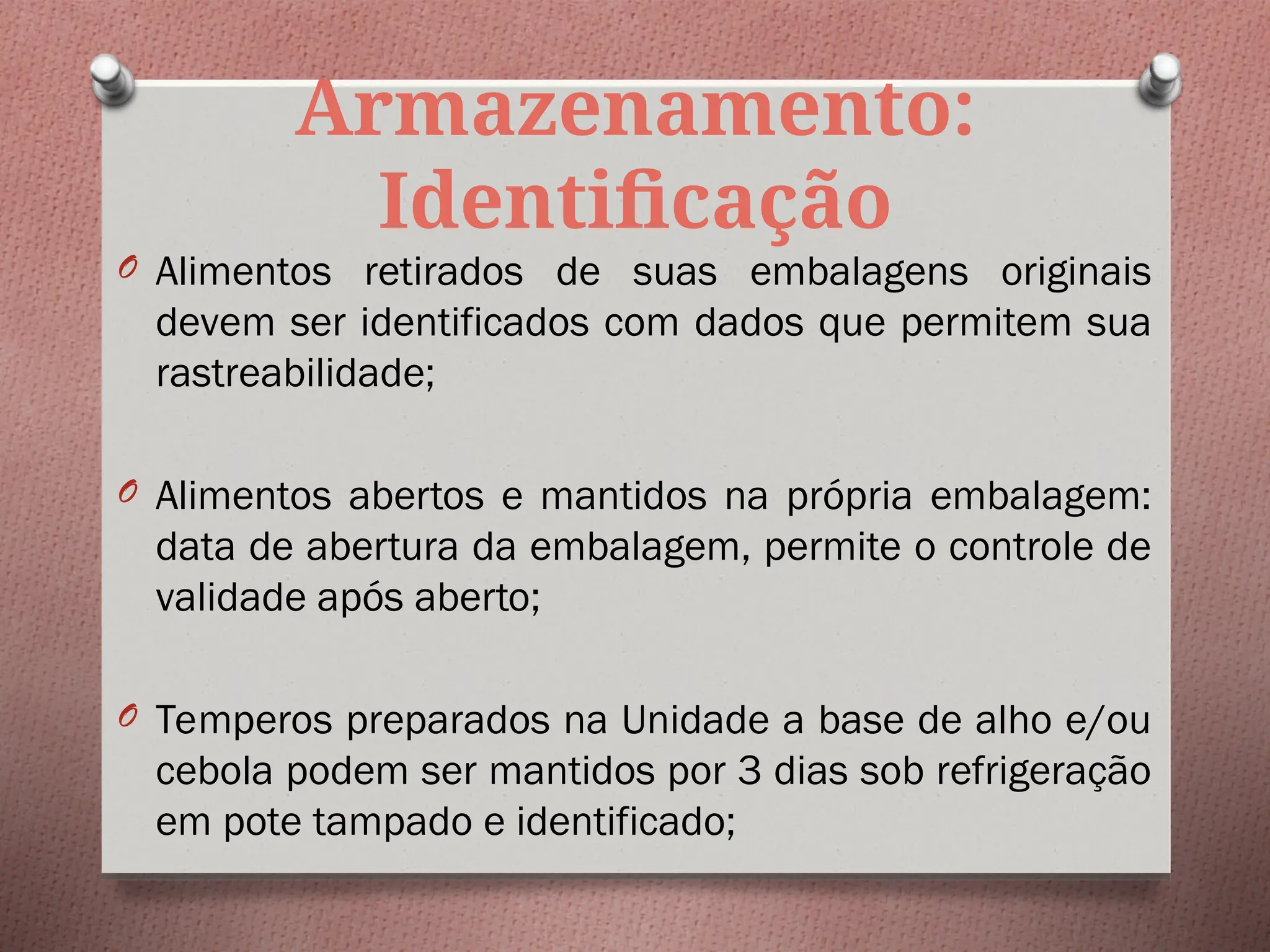 Armazenamento:
Identificação
O Alimentos retirados de suas embalagens originais
devem ser identificados com dados que permitem sua
rastreabilidade;
O Alimentos abertos e mantidos na própria embalagem:
data de abertura da embalagem, permite o controle de
validade após aberto;
O Temperos preparados na Unidade a base de alho e/ou
cebola podem ser mantidos por 3 dias sob refrigeração
em pote tampado e identificado;
 