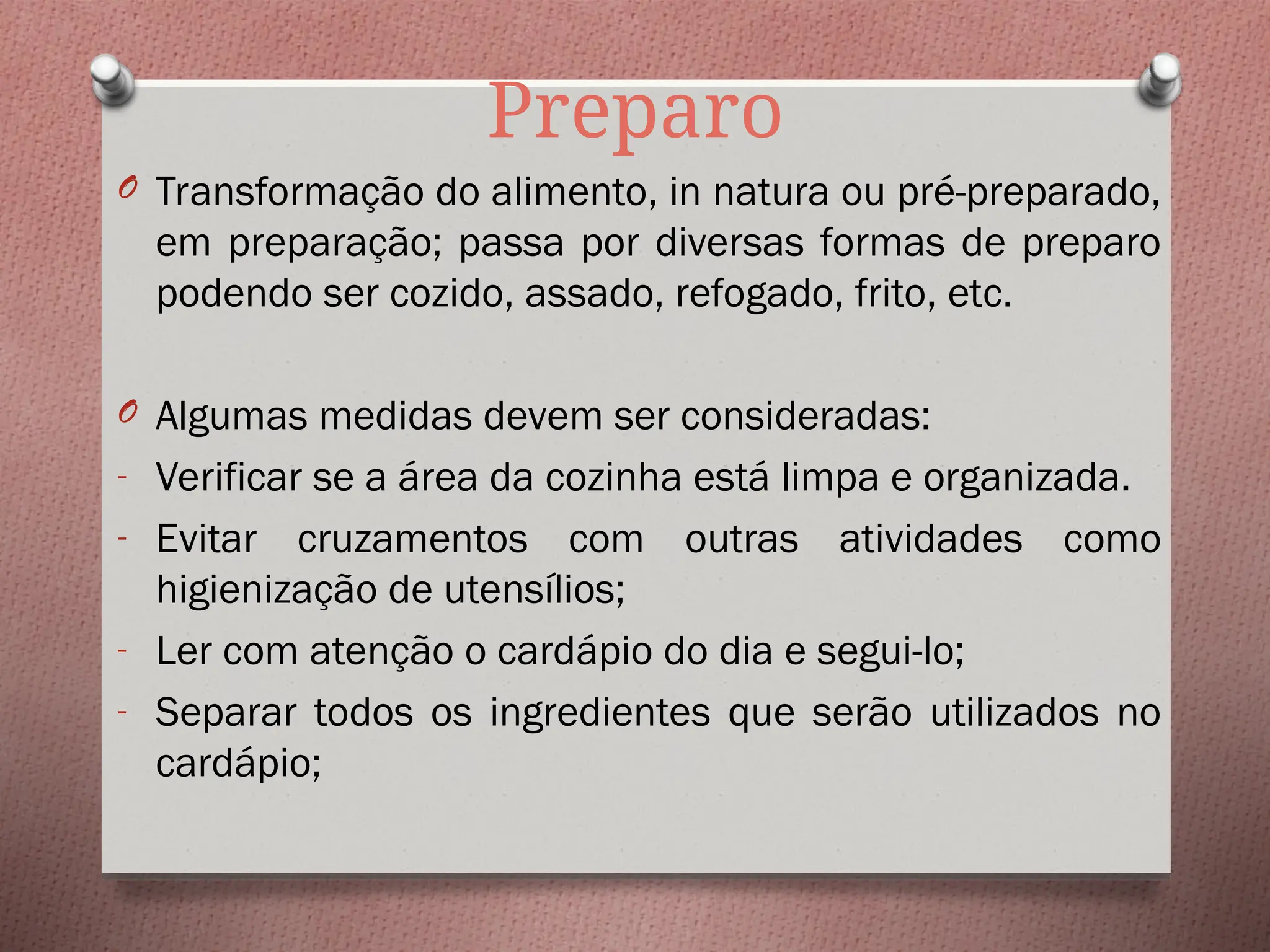 Preparo
O Transformação do alimento, in natura ou pré-preparado,
em preparação; passa por diversas formas de preparo
podendo ser cozido, assado, refogado, frito, etc.
O Algumas medidas devem ser consideradas:
- Verificar se a área da cozinha está limpa e organizada.
- Evitar cruzamentos com outras atividades como
higienização de utensílios;
- Ler com atenção o cardápio do dia e segui-lo;
- Separar todos os ingredientes que serão utilizados no
cardápio;
 