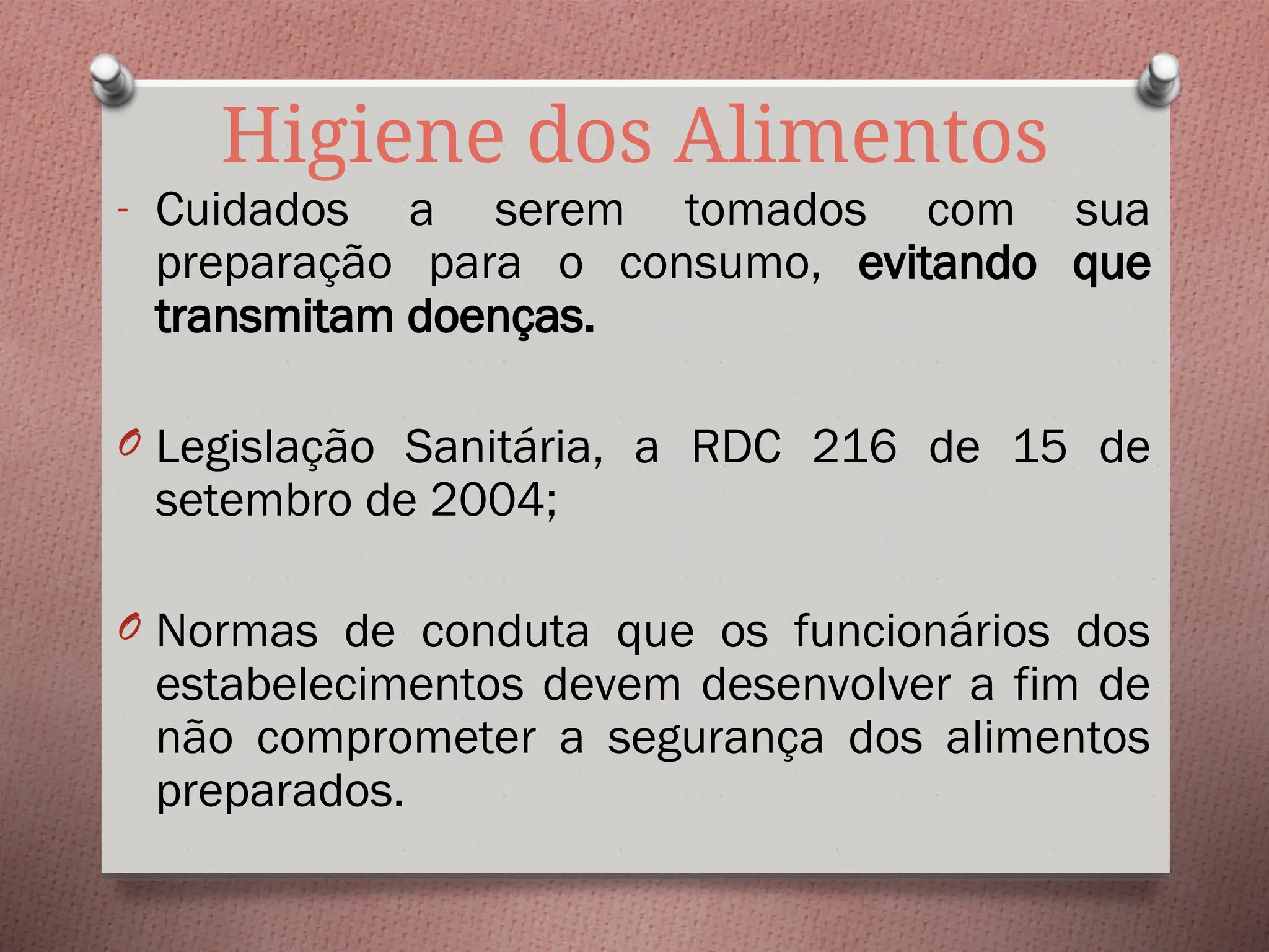Higiene dos Alimentos
- Cuidados a serem tomados com sua
preparação para o consumo, evitando que
transmitam doenças.
O Legislação Sanitária, a RDC 216 de 15 de
setembro de 2004;
O Normas de conduta que os funcionários dos
estabelecimentos devem desenvolver a fim de
não comprometer a segurança dos alimentos
preparados.
 
