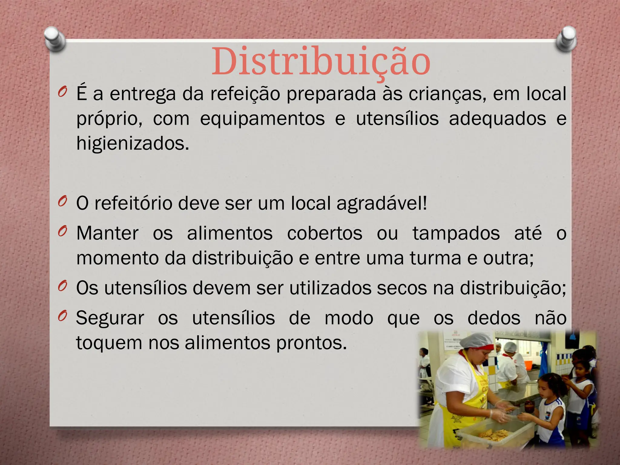 Distribuição
O É a entrega da refeição preparada às crianças, em local
próprio, com equipamentos e utensílios adequados e
higienizados.
O O refeitório deve ser um local agradável!
O Manter os alimentos cobertos ou tampados até o
momento da distribuição e entre uma turma e outra;
O Os utensílios devem ser utilizados secos na distribuição;
O Segurar os utensílios de modo que os dedos não
toquem nos alimentos prontos.
 