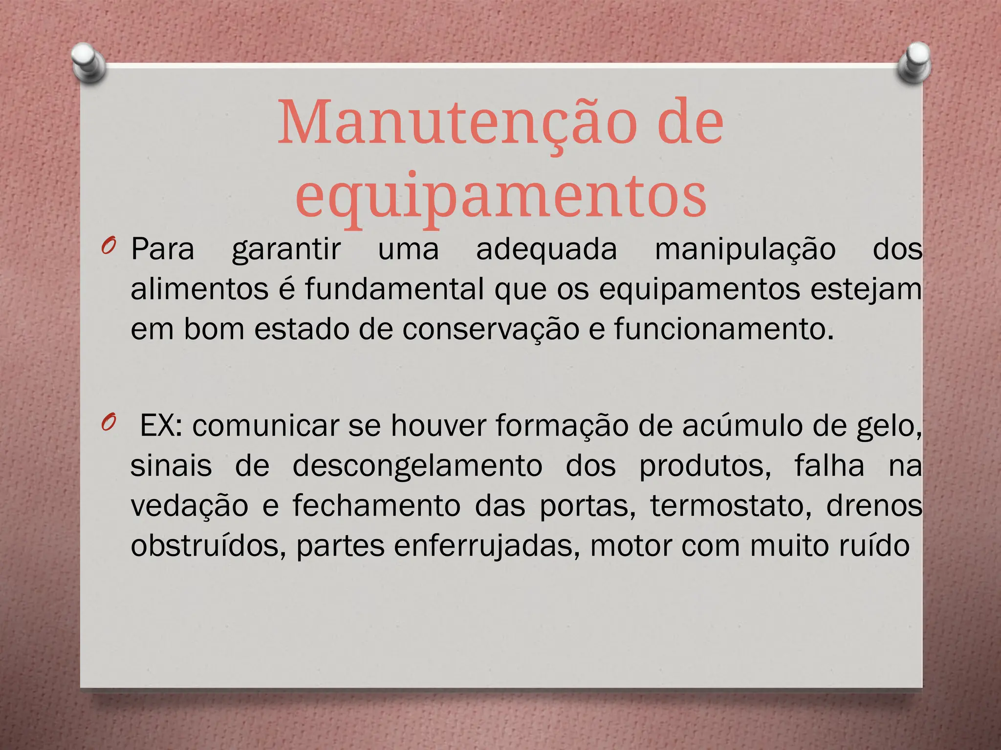 Manutenção de
equipamentos
O Para garantir uma adequada manipulação dos
alimentos é fundamental que os equipamentos estejam
em bom estado de conservação e funcionamento.
O EX: comunicar se houver formação de acúmulo de gelo,
sinais de descongelamento dos produtos, falha na
vedação e fechamento das portas, termostato, drenos
obstruídos, partes enferrujadas, motor com muito ruído
 