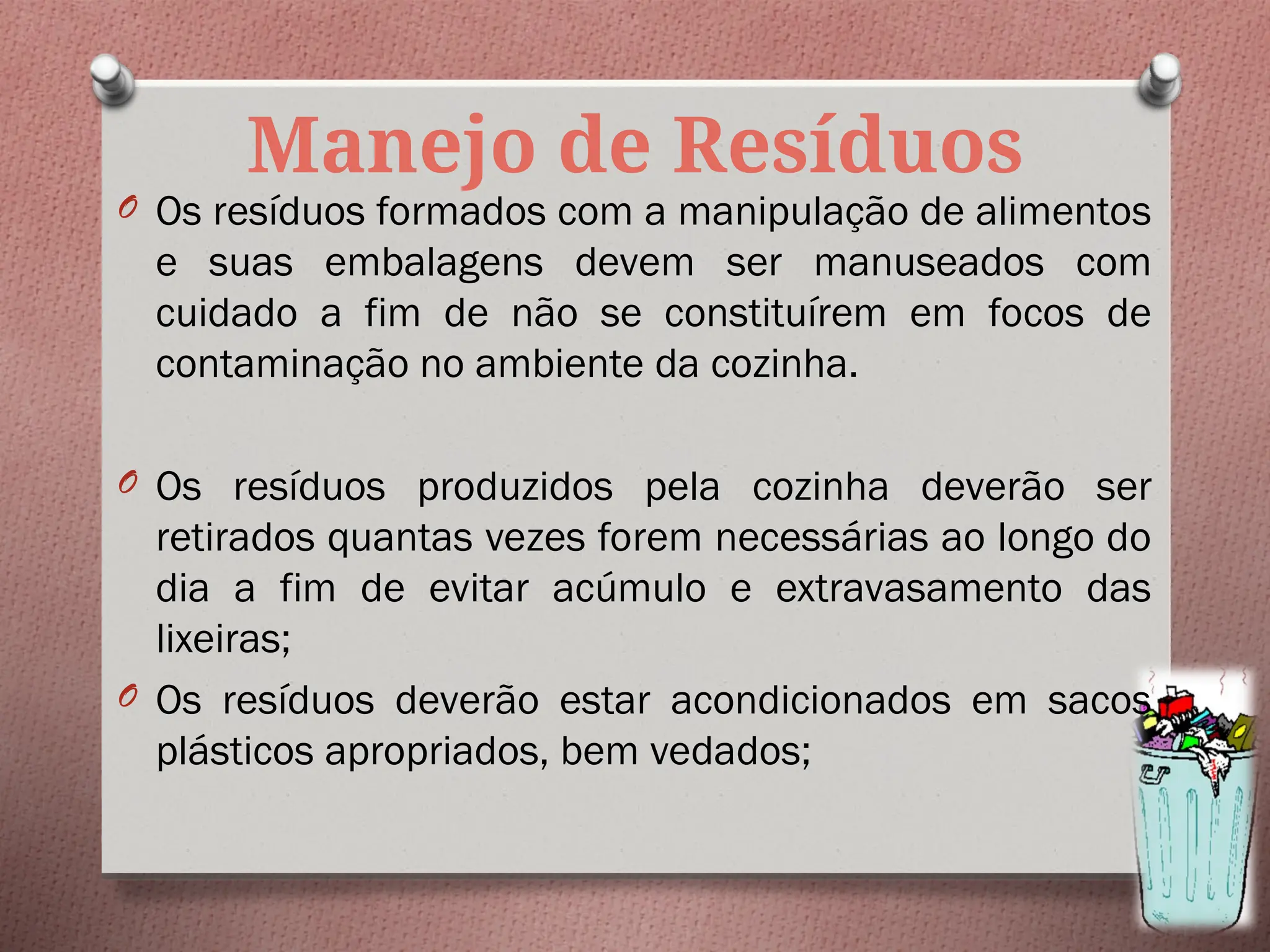 Manejo de Resíduos
O Os resíduos formados com a manipulação de alimentos
e suas embalagens devem ser manuseados com
cuidado a fim de não se constituírem em focos de
contaminação no ambiente da cozinha.
O Os resíduos produzidos pela cozinha deverão ser
retirados quantas vezes forem necessárias ao longo do
dia a fim de evitar acúmulo e extravasamento das
lixeiras;
O Os resíduos deverão estar acondicionados em sacos
plásticos apropriados, bem vedados;
 