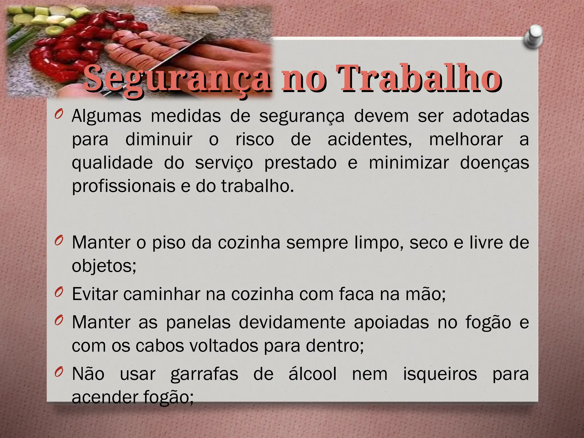 Segurança no Trabalho
Segurança no Trabalho
O Algumas medidas de segurança devem ser adotadas
para diminuir o risco de acidentes, melhorar a
qualidade do serviço prestado e minimizar doenças
profissionais e do trabalho.
O Manter o piso da cozinha sempre limpo, seco e livre de
objetos;
O Evitar caminhar na cozinha com faca na mão;
O Manter as panelas devidamente apoiadas no fogão e
com os cabos voltados para dentro;
O Não usar garrafas de álcool nem isqueiros para
acender fogão;
 