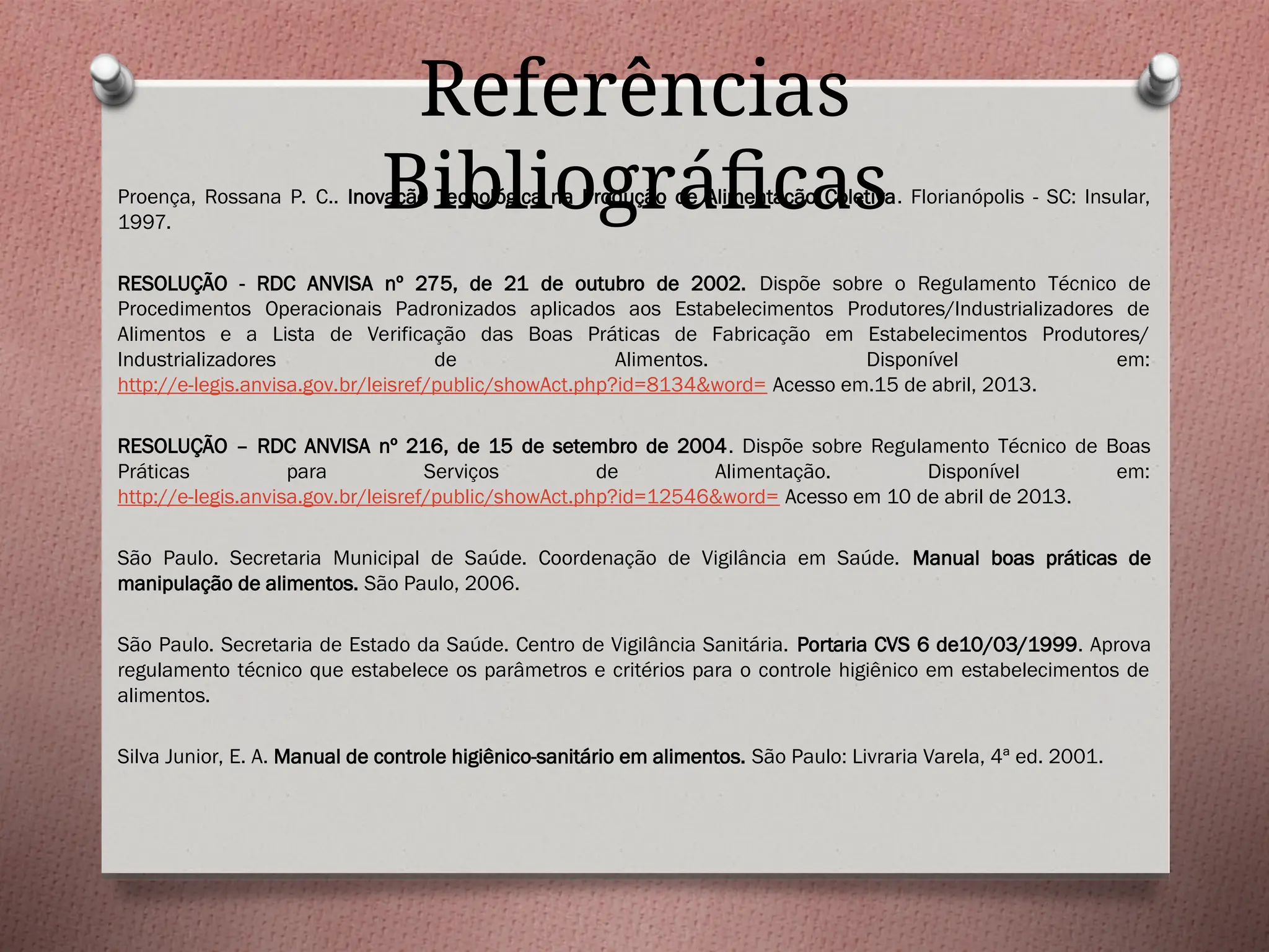 Referências
Bibliográficas
Proença, Rossana P. C.. Inovação Tecnológica na Produção de Alimentação Coletiva. Florianópolis - SC: Insular,
1997.
RESOLUÇÃO - RDC ANVISA nº 275, de 21 de outubro de 2002. Dispõe sobre o Regulamento Técnico de
Procedimentos Operacionais Padronizados aplicados aos Estabelecimentos Produtores/Industrializadores de
Alimentos e a Lista de Verificação das Boas Práticas de Fabricação em Estabelecimentos Produtores/
Industrializadores de Alimentos. Disponível em:
http://e-legis.anvisa.gov.br/leisref/public/showAct.php?id=8134&word= Acesso em.15 de abril, 2013.
RESOLUÇÃO – RDC ANVISA nº 216, de 15 de setembro de 2004. Dispõe sobre Regulamento Técnico de Boas
Práticas para Serviços de Alimentação. Disponível em:
http://e-legis.anvisa.gov.br/leisref/public/showAct.php?id=12546&word= Acesso em 10 de abril de 2013.
São Paulo. Secretaria Municipal de Saúde. Coordenação de Vigilância em Saúde. Manual boas práticas de
manipulação de alimentos. São Paulo, 2006.
São Paulo. Secretaria de Estado da Saúde. Centro de Vigilância Sanitária. Portaria CVS 6 de10/03/1999. Aprova
regulamento técnico que estabelece os parâmetros e critérios para o controle higiênico em estabelecimentos de
alimentos.
Silva Junior, E. A. Manual de controle higiênico-sanitário em alimentos. São Paulo: Livraria Varela, 4ª ed. 2001.
 