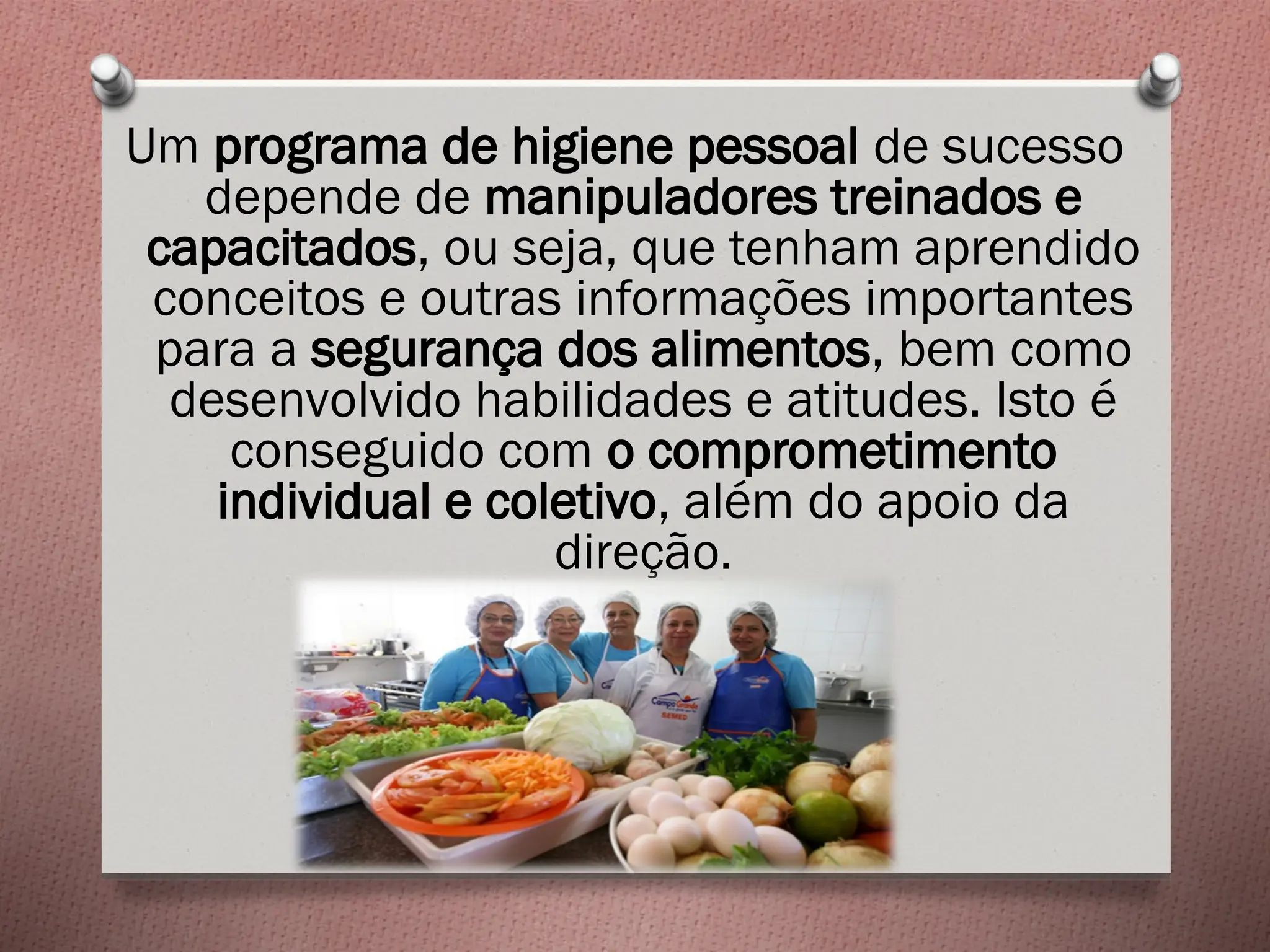 Um programa de higiene pessoal de sucesso
depende de manipuladores treinados e
capacitados, ou seja, que tenham aprendido
conceitos e outras informações importantes
para a segurança dos alimentos, bem como
desenvolvido habilidades e atitudes. Isto é
conseguido com o comprometimento
individual e coletivo, além do apoio da
direção.
 