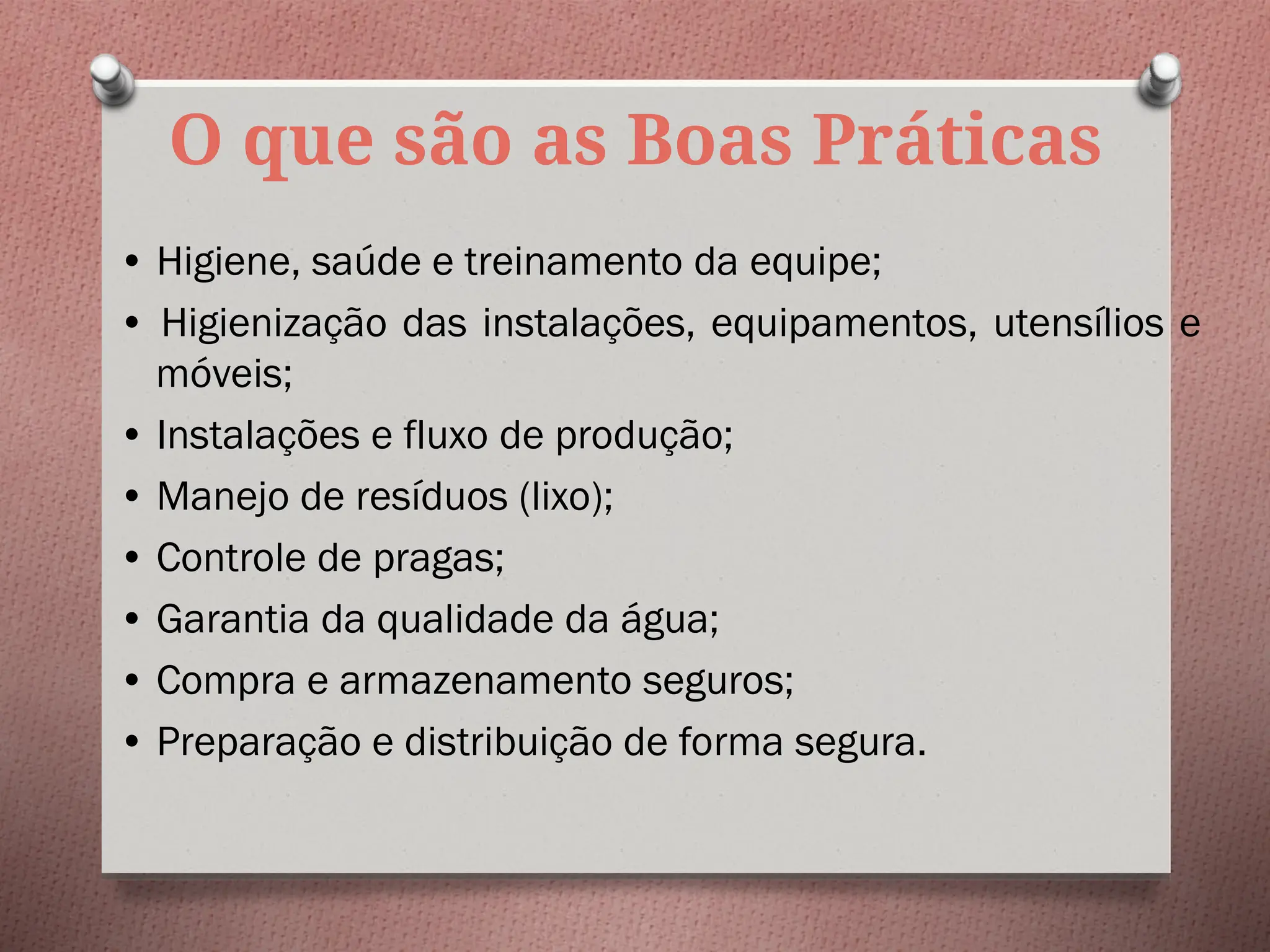 O que são as Boas Práticas
• Higiene, saúde e treinamento da equipe;
• Higienização das instalações, equipamentos, utensílios e
móveis;
• Instalações e fluxo de produção;
• Manejo de resíduos (lixo);
• Controle de pragas;
• Garantia da qualidade da água;
• Compra e armazenamento seguros;
• Preparação e distribuição de forma segura.
 