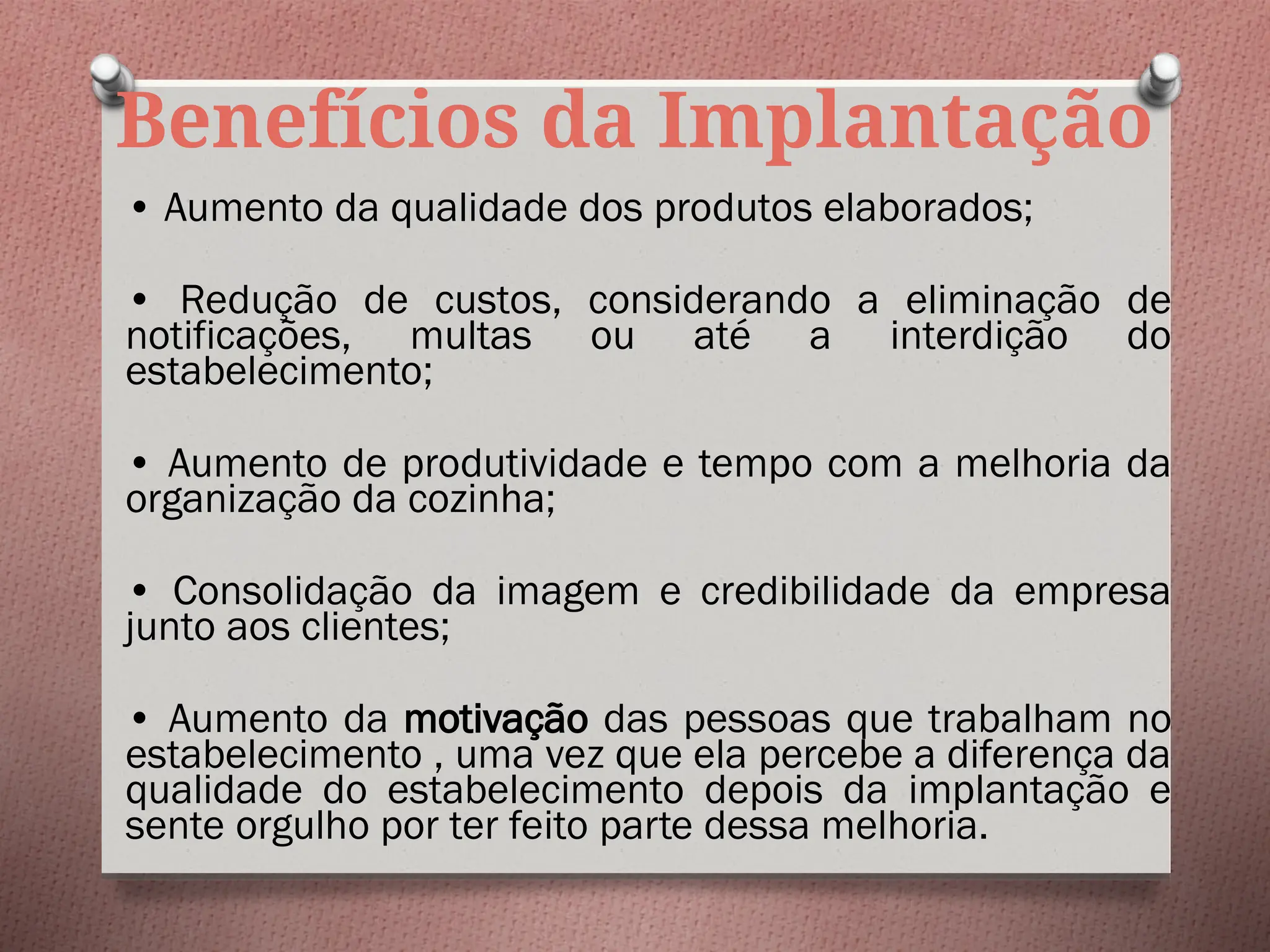 Benefícios da Implantação
• Aumento da qualidade dos produtos elaborados;
• Redução de custos, considerando a eliminação de
notificações, multas ou até a interdição do
estabelecimento;
• Aumento de produtividade e tempo com a melhoria da
organização da cozinha;
• Consolidação da imagem e credibilidade da empresa
junto aos clientes;
• Aumento da motivação das pessoas que trabalham no
estabelecimento , uma vez que ela percebe a diferença da
qualidade do estabelecimento depois da implantação e
sente orgulho por ter feito parte dessa melhoria.
 