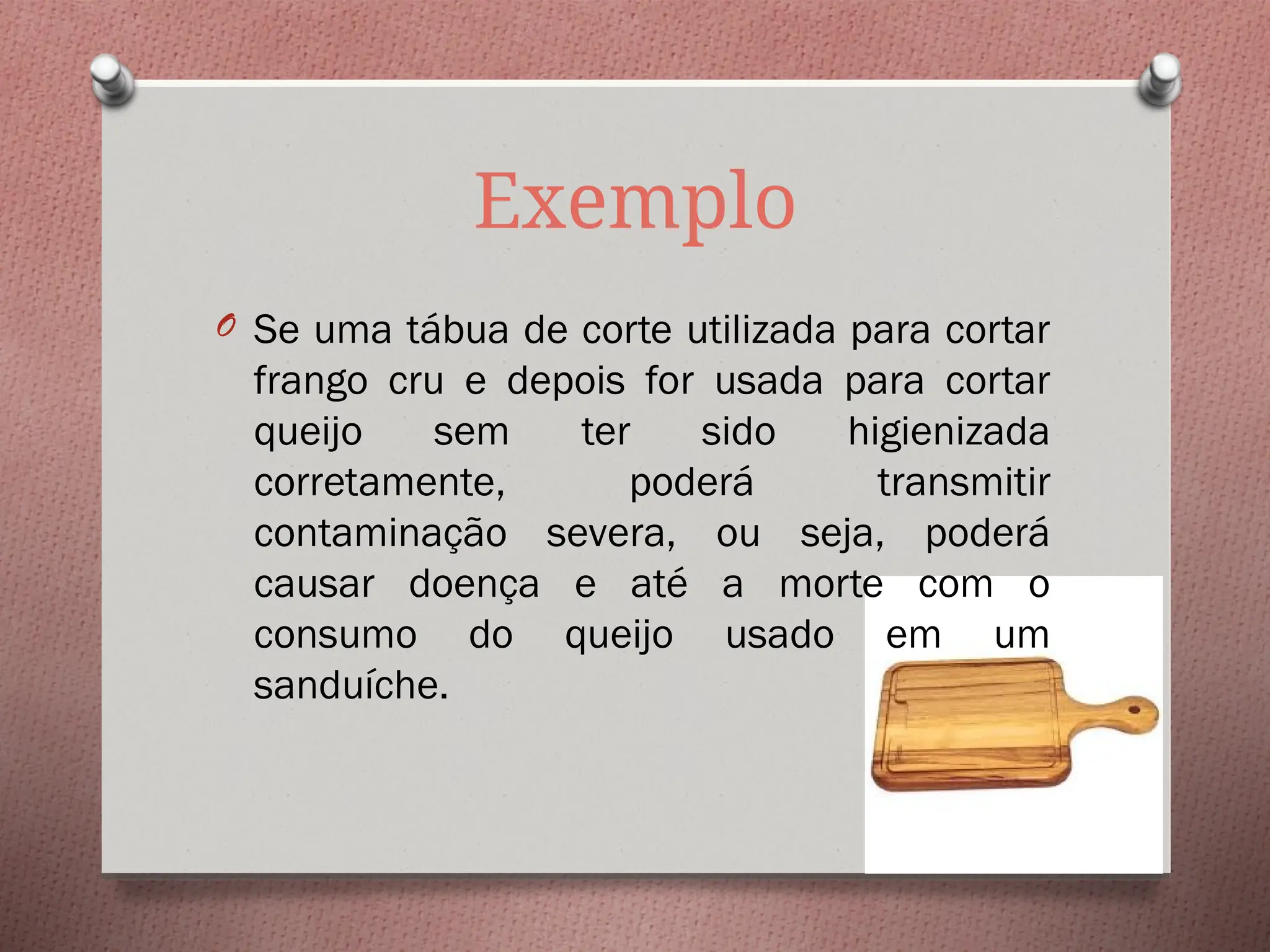 Exemplo
O Se uma tábua de corte utilizada para cortar
frango cru e depois for usada para cortar
queijo sem ter sido higienizada
corretamente, poderá transmitir
contaminação severa, ou seja, poderá
causar doença e até a morte com o
consumo do queijo usado em um
sanduíche.
 