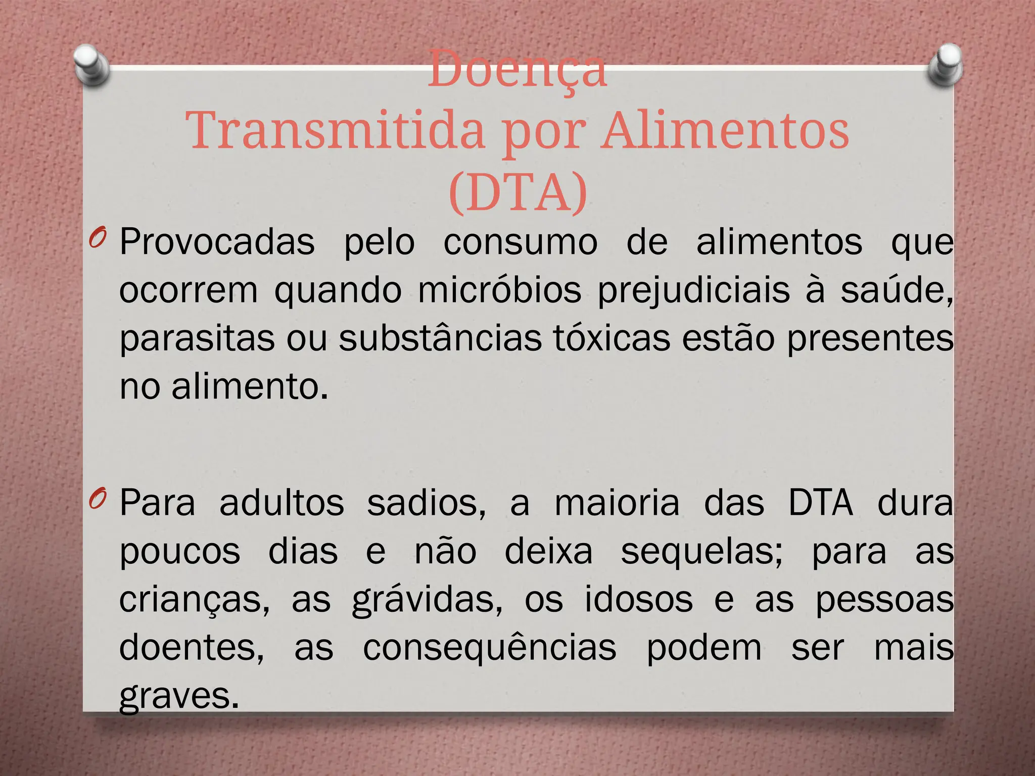 Doença
Transmitida por Alimentos
(DTA)
O Provocadas pelo consumo de alimentos que
ocorrem quando micróbios prejudiciais à saúde,
parasitas ou substâncias tóxicas estão presentes
no alimento.
O Para adultos sadios, a maioria das DTA dura
poucos dias e não deixa sequelas; para as
crianças, as grávidas, os idosos e as pessoas
doentes, as consequências podem ser mais
graves.
 
