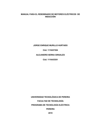 MANUAL PARA EL REBOBINADO DE MOTORES ELÉCTRICOS DE
INDUCCIÓN
JORGE ENRIQUE MURILLO HURTADO
Cód. 1116437264
ALEJANDRO SERNA GRISALES
Cód. 1116435301
UNIVERSIDAD TECNOLÓGICA DE PEREIRA
FACULTAD DE TECNOLOGÍA
PROGRAMA DE TECNOLOGÍA ELÉCTRICA
PEREIRA
2010
 