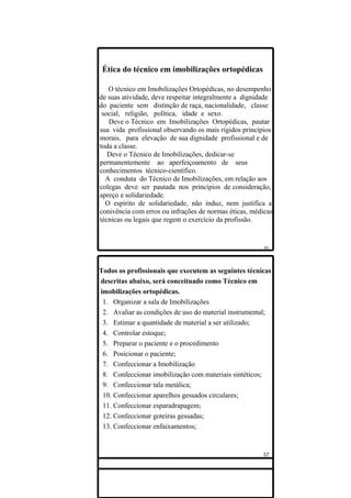 Ética do técnico em imobilizações ortopédicas

   O técnico em Imobilizações Ortopédicas, no desempenho
de suas atividade, deve respeitar integralmente a dignidade
do paciente sem distinção de raça, nacionalidade, classe
 social, religião, política, idade e sexo.
   Deve o Técnico em Imobilizações Ortopédicas, pautar
sua vida profissional observando os mais rígidos princípios
morais, para elevação de sua dignidade profissional e de
toda a classe.
   Deve o Técnico de Imobilizações, dedicar-se
permanentemente ao aperfeiçoamento de seus
conhecimentos técnico-científico.
  A conduta do Técnico de Imobilizações, em relação aos
colegas deve ser pautada nos princípios de consideração,
apreço e solidariedade.
  O espírito de solidariedade, não induz, nem justifica a
conivência com erros ou infrações de normas éticas, médicas,
técnicas ou legais que regem o exercício da profissão.




Todos os profissionais que executem as seguintes técnicas
descritas abaixo, será conceituado como Técnico em
imobilizações ortopédicas.
 1. Organizar a sala de Imobilizações
 2. Avaliar as condições de uso do material instrumental;
 3. Estimar a quantidade de material a ser utilizado;
 4. Controlar estoque;
 5. Preparar o paciente e o procedimento
 6. Posicionar o paciente;
 7. Confeccionar a Imobilização
 8. Confeccionar imobilização com materiais sintéticos;
 9. Confeccionar tala metálica;
 10. Confeccionar aparelhos gessados circulares;
 11. Confeccionar esparadrapagem;
 12. Confeccionar goteiras gessadas;
 13. Confeccionar enfaixamentos;
 