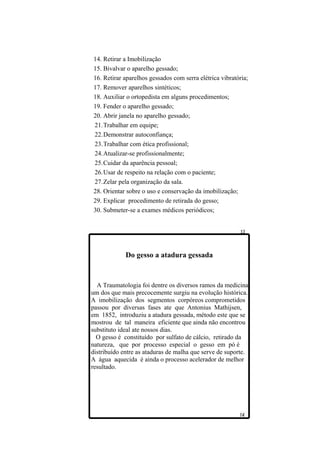 14. Retirar a Imobilização
15. Bivalvar o aparelho gessado;
16. Retirar aparelhos gessados com serra elétrica vibratória;
17. Remover aparelhos sintéticos;
18. Auxiliar o ortopedista em alguns procedimentos;
19. Fender o aparelho gessado;
20. Abrir janela no aparelho gessado;
21.Trabalhar em equipe;
22.Demonstrar autoconfiança;
23.Trabalhar com ética profissional;
24.Atualizar-se profissionalmente;
25.Cuidar da aparência pessoal;
26.Usar de respeito na relação com o paciente;
27.Zelar pela organização da sala.
28. Orientar sobre o uso e conservação da imobilização;
29. Explicar procedimento de retirada do gesso;
30. Submeter-se a exames médicos periódicos;




             Do gesso a atadura gessada


  A Traumatologia foi dentre os diversos ramos da medicina
um dos que mais precocemente surgiu na evolução histórica.
A imobilização dos segmentos corpóreos comprometidos
passou por diversas fases ate que Antonius Mathijsen,
em 1852, introduziu a atadura gessada, método este que se
mostrou de tal maneira eficiente que ainda não encontrou
substituto ideal ate nossos dias.
  O gesso é constituído por sulfato de cálcio, retirado da
natureza, que por processo especial o gesso em pó é
distribuído entre as ataduras de malha que serve de suporte.
A água aquecida é ainda o processo acelerador de melhor
resultado.
 
