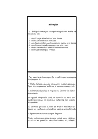 Indicações

 As principais indicações dos aparelhos gessados podem ser
resumidas em:

1. Imobilizar provisoriamente uma fratura.
2. Imobilizar uma fratura reduzida.
3. Imobilizar membro com traumatismo mesmo sem fratura.
4. Imobilizar articulação com processo infeccioso.
5. Imobilizar mantendo correção de deformidades.
6. Imobilizar uma região operada.




 Para a execução de um aparelho gessado temos necessidade
fundamental de:

* Malha tubular, Algodão ortopédico, Atadura gessada,
Água em temperatura ambiente e Instrumentos especiais

A malha tubular protege e proporciona também um melhor
acabamento.

O algodão ortopédico deve ser colocado ao nível das
saliências ósseas, e em quantidade suficiente para evitar a
compressão.

As ataduras gessadas existem de diversos tamanhos que
devem ser escolhidos em função da região a ser imobilizada.

A água quente acelera a secagem do gesso

Vários instrumentos, como tesoura, bisturi, serras elétricas,
cortadores de gesso, etc; são utilizados tanto na confecção
 