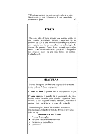 **Flexão permanente ou contratura do punho e da mão.
Manifesta-se por uma deformidade da mão e dos dedos
em forma de garra.



                     OSSOS


  Os ossos são estruturas rígidas, que quando unidas em
sua posição apropriada formam o esqueleto. São em
numero de 206 e tem funções de: sustentação e proteção
dos órgãos, inserção de músculos e na delimitação das
formas das pessoas. Dessa forma, agressões que atinjam
nosso corpo, muito comumente provocam conseqüências
nos próprios ossos ou em seus pontos de contato
( articulações).




                   FRATURAS
 Fratura é a ruptura (quebra) total ou parcial da estrutura
óssea, pode ser fechada ou exposta.

Fratura fechada é quando não há o rompimento da pele.

Fratura exposta é quando há o rompimento da pele,
muitas vezes causado pelo próprio fragmento ósseo,
ficando o osso exposto ao meio ambiente, facilitando o
contato com bactérias e o risco de infecção.

 De maneira geral, fratura em membros não oferece
maiores riscos, podendo ser tratadas depois de problemas
mais graves.
          Como constatar uma fratura :
• Procure deformações
• Palidez e cianose nas extremidades
• Espasmos na musculatura
• Ferimentos
 