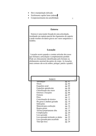 •    Dor á manipulação delicada
•    Enchimento capilar lento (edema)
•    Comprometimento da sensibilidade




                              Entorse

      Entorse é uma torção forçada de uma articulação,
    resultando em ruptura parcial dos ligamentos de suporte
    e pode resultar em danos graves aos vasos sanguíneos e
    tendões.



                          Luxação

     Luxação ocorre quando o contato articular dos ossos
    que formam a articulação é completamente perdido.
    Pode ser clinicamente identificadas pelo formato ou
    alinhamento anormal das partes do corpo. As luxações
    mais comuns são as do ombro, polegar, patela e quadril.




                            ÍNDICE
            Introdução                           pg. 01
            Ossos                                pg. 02
            Esqueleto axial                      pg. 03
            Esqueleto apendicular                pg. 04
            Classificação dos ossos              pg. 05
            Entorses e luxações                  pg. 06
            Fraturas                             pg. 07
            Ética                                pg. 11
            Conceituação do técnico              pg. 12
            Do gesso a atadura gessada           pg. 14
            Indicações                           pg. 15
            Material para confecção              pg. 16
            Regras gerais                        pg. 17
            Técnica propriamente dita            pg. 18
            Complicações                         pg. 20
            Luva gessada                         pg. 21
            Luva gessada incluindo os dedos      pg. 22
            Luva gessada para escafóide          pg. 23
            Tala tipo luva                       pg. 24
 