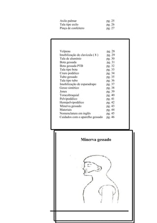 Axilo palmar                      pg. 25
Tala tipo axilo                   pg. 26
Pinça de confeitero               pg. 27




Velpeau                           pg. 28
Imobilização de clavícula ( 8 )   pg. 29
Tala de alumínio                  pg. 30
Bota gessada                      pg. 31
Bota gessada PTB                  pg. 32
Tala tipo bota                    pg. 33
Cruro podálico                    pg. 34
Tubo gessado                      pg. 35
Tala tipo tubo                    pg. 36
Imobilização de esparadrapo       pg. 37
Gesso sintético                   pg. 38
Jones                             pg. 39
Toracobraquial                    pg. 40
Pelvipodálico                     pg. 41
Hemipelvipodálico                 pg. 42
Minerva gessado                   pg. 43
Materiais                         pg. 44
Nomenclatura em inglês            pg. 45
Cuidados com o aparelho gessado   pg. 46




                Minerva gessado
 