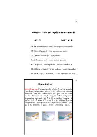 Nomenclatura em inglês e sua tradução


           INGLÊS                              PORTUGUÊS


        SLWC (short leg walk cast) = bota gessada com salto

        SLC (short leg cast) = bota gessada sem salto

        SAC (short arm cast) = Luva gessada

        LAC (long arm cast) = axilo palmar gessado

        CLC (cylinder) = tubo gessado ( inguino maleolar )

        LLC (Long Leg cast) = cruro podálico ( inguino podálico )

        LLWC (Long Leg walk cast) = cruro podálico com salto.




                 Gesso sintético

Instrução de uso;1º colocar malha tubular,2º colocar algodão
3ºuse luvas, pois a resina adere a pele,4º selecione o tamanho
adequado, abra um rolo de cada vez, pois o ar iniciara o
processo de endurecimento. 5º imergir a atadura na água em
temperatura ambiente de 5 a 10 segundos, esprema a
atadura de 2 a 3 vezes. 6º O gesso deve ser aplicado de distal
para proximal. Não aplicar a faixa pressionada demais. Após
 20 a 30 minutos o gesso estará totalmente rígido.
 