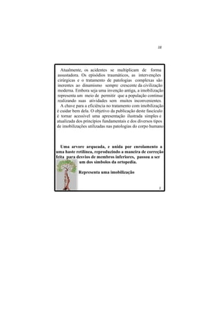 Atualmente, os acidentes se multiplicam de forma
assustadora. Os episódios traumáticos, as intervenções
cirúrgicas e o tratamento de patologias complexas são
inerentes ao dinamismo sempre crescente da civilização
moderna. Embora seja uma invenção antiga, a imobilização
representa um meio de permitir que a população continue
realizando suas atividades sem muitos inconvenientes.
  A chave para a eficiência no tratamento com imobilização
é cuidar bem dela. O objetivo da publicação deste fascículo
é tornar acessível uma apresentação ilustrada simples e
atualizada dos princípios fundamentais e dos diversos tipos
de imobilizações utilizadas nas patologias do corpo humano.



   Uma arvore arqueada, e unida por enrolamento a
uma haste retilínea, reproduzindo a maneira de correção
feita para desvios de membros inferiores, passou a ser
            um dos símbolos da ortopedia.

           Representa uma imobilização
 