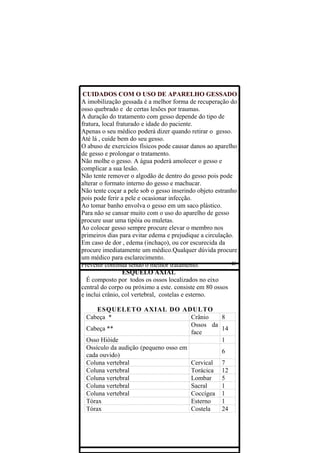 CUIDADOS COM O USO DE APARELHO GESSADO
A imobilização gessada é a melhor forma de recuperação do
osso quebrado e de certas lesões por traumas.
A duração do tratamento com gesso depende do tipo de
fratura, local fraturado e idade do paciente.
Apenas o seu médico poderá dizer quando retirar o gesso.
Até lá , cuide bem do seu gesso.
O abuso de exercícios físicos pode causar danos ao aparelho
de gesso e prolongar o tratamento.
Não molhe o gesso. A água poderá amolecer o gesso e
complicar a sua lesão.
Não tente remover o algodão de dentro do gesso pois pode
alterar o formato interno do gesso e machucar.
Não tente coçar a pele sob o gesso inserindo objeto estranho
pois pode ferir a pele e ocasionar infecção.
Ao tomar banho envolva o gesso em um saco plástico.
Para não se cansar muito com o uso do aparelho de gesso
procure usar uma tipóia ou muletas.
Ao colocar gesso sempre procure elevar o membro nos
primeiros dias para evitar edema e prejudique a circulação.
Em caso de dor , edema (inchaço), ou cor escurecida da
procure imediatamente um médico.Qualquer dúvida procure
um médico para esclarecimento.
Prevenir continua sendo o melhor tratamento.
                  ESQUELO AXIAL
  É composto por todos os ossos localizados no eixo
central do corpo ou próximo a este. consiste em 80 ossos
e inclui crânio, col vertebral, costelas e esterno.

     ESQUELETO AXIAL DO ADULTO
 Cabeça *                             Crânio          8
                                      Ossos da
 Cabeça **                                            14
                                      face
 Osso Hióide                                          1
 Ossículo da audição (pequeno osso em
                                                      6
 cada ouvido)
 Coluna vertebral                     Cervical        7
 Coluna vertebral                     Torácica        12
 Coluna vertebral                     Lombar          5
 Coluna vertebral                     Sacral          1
 Coluna vertebral                     Coccígea        1
 Tórax                                Esterno         1
 Tórax                                Costela         24
 