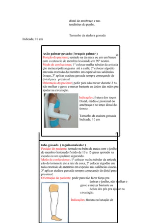 distal do antebraço e nas
                                   tendinites do punho.


                                   Tamanho da atadura gessada
Indicada; 10 cm



              Axilo palmar gessado ( braquio palmar )
              Posição do paciente; sentado na da maca ou em um banco
              com o cotovelo do membro lesionado em 90º neutro.
              Modo de confeccionar; 1º colocar malha tubular da articula
              ção metacarpofalangeana até a axila; 2º colocar algodão
              em toda extensão do membro em especial nas saliências
              ósseas, 3º aplicar atadura gessada sempre começando de
              distal para proximal.
              Orientação do paciente; pedir para não mexer durante 2 hs,
              não molhar o gesso e mexer bastante os dedos das mãos pra
              ajudar na circulação.

                                           Indicações; fratura dos terços
                                           Distal, médio e proximal do
                                           antebraço e no terço distal do
                                           úmero.

                                           Tamanho da atadura gessada
                                           Indicada; 10 cm




             tubo gessado ( inguinomaleolar )
             Posição do paciente; sentado na beira da maca com o joelho
             do membro lesionado fletido de 10 a 15 graus apoiado na
             escada ou um ajudante segurando.
             Modo de confeccionar; 1º colocar malha tubular da articula_
             ção do tornozelo até a raiz da coxa, 2º colocar algodão em
             toda extensão do membro em especial nas saliências ósseas,
             3º aplicar atadura gessada sempre começando de distal para
             proximal.
             Orientação do paciente; pedir para não fazer força pra
                                                     dobrar o joelho, não molhar o
                                             gesso e mexer bastante os
                                                     dedos dos pés pra ajudar na
                                             circulação.

                                    Indicações; fratura ou luxação de
 