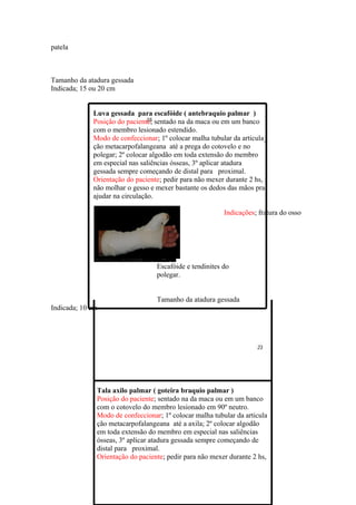 patela



Tamanho da atadura gessada
Indicada; 15 ou 20 cm


             Luva gessada para escafóide ( antebraquio palmar )
             Posição do paciente; sentado na da maca ou em um banco
             com o membro lesionado estendido.
             Modo de confeccionar; 1º colocar malha tubular da articula_
             ção metacarpofalangeana até a prega do cotovelo e no
             polegar; 2º colocar algodão em toda extensão do membro
             em especial nas saliências ósseas, 3º aplicar atadura
             gessada sempre começando de distal para proximal.
             Orientação do paciente; pedir para não mexer durante 2 hs,
             não molhar o gesso e mexer bastante os dedos das mãos pra
             ajudar na circulação.

                                                         Indicações; fratura do osso




                                  Escafóide e tendinites do
                                  polegar.


                                  Tamanho da atadura gessada
Indicada; 10 cm




              Tala axilo palmar ( goteira braquio palmar )
              Posição do paciente; sentado na da maca ou em um banco
              com o cotovelo do membro lesionado em 90º neutro.
              Modo de confeccionar; 1º colocar malha tubular da articula
              ção metacarpofalangeana até a axila; 2º colocar algodão
              em toda extensão do membro em especial nas saliências
              ósseas, 3º aplicar atadura gessada sempre começando de
              distal para proximal.
              Orientação do paciente; pedir para não mexer durante 2 hs,
 