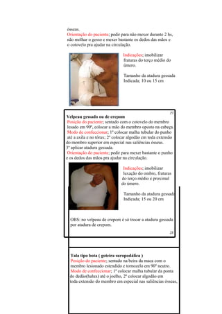 ósseas.
Orientação do paciente; pedir para não mexer durante 2 hs,
não molhar o gesso e mexer bastante os dedos das mãos e
o cotovelo pra ajudar na circulação.

                               Indicações; imobilizar
                               fraturas do terço médio do
                               úmero.

                                Tamanho da atadura gessada
                                Indicada; 10 ou 15 cm




Velpeau gessado ou de crepom
 Posição do paciente; sentado com o cotovelo do membro
 lesado em 90º, colocar a mão do membro oposto na cabeça.
 Modo de confeccionar; 1º colocar malha tubular do punho
 até a axila e no tórax; 2º colocar algodão em toda extensão
do membro superior em especial nas saliências ósseas.
3º aplicar atadura gessada.
 Orientação do paciente; pedir para mexer bastante o punho
e os dedos das mãos pra ajudar na circulação.

                               Indicações; imobilizar
                               luxação do ombro, fraturas
                              do terço médio e proximal
                              do úmero.

                                Tamanho da atadura gessada
                                Indicada; 15 ou 20 cm



  OBS: no velpeau de crepom é só trocar a atadura gessada
  por atadura de crepom.




   Tala tipo bota ( goteira suropodálica )
   Posição do paciente; sentado na beira da maca com o
   membro lesionado estendido e tornozelo em 90º neutro.
   Modo de confeccionar; 1º colocar malha tubular da ponta
  do dedão(halux) até o joelho, 2º colocar algodão em
  toda extensão do membro em especial nas saliências ósseas,
 