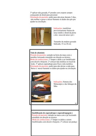3º aplicar tala gessada, 4º prender com crepom sempre
começando de distal para proximal.
Orientação do paciente; pedir para não pisar durante 2 dias,
 não molhar o gesso e mexer bastante os dedos dos pés pra
ajudar na circulação.


                              Indicações; imobilizar
                              provisoriamente fratura do
                              terço médio e distal da perna
                              e dos ossos do tarso ( pé )


                              Tamanho da atadura gessada
                              Indicada; 15 ou 20 cm



Tala de alumínio
Posição do paciente; sentado na beira da maca com o
membro lesionado estendido em direção ao técnico.
Modo de confeccionar; 1º limpar o dedo a ser imobilizado
com álcool e benjoim. 2º colocar tala metálica no local da
lesão. 3º aplicar esparadrapo para fixar a tala metálica.
Orientação do paciente; pedir para não deixar a mão para
Baixo e mexer bastante os dedos pra ajudar na circulação.




                              Indicações; fraturas dos
                              Metacarpos e das falanges da
                              Mão.




  Imobilização de esparadrapo ( esparadrapagem )
  Posição do paciente; deitado na maca com o pé lesionado
  estendido em direção ao técnico.
  Modo de confeccionar; 1º limpar os dedos a serem
  Imobilizados com álcool e benjoim. 2º colocar um pedaço
 