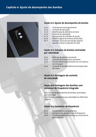 Capítulo 4. Ajuste de desempenho das bombas 
Seção 4.1: Ajuste de desempenho da bomba 
4.1.1 Controle por estrangulamento 
4.1.2 Controle de derivação 
4.1.3 Modificação de diâmetro do rotor 
4.1.4 Controle de velocidade 
4.1.5 Comparação de métodos de ajuste 
4.1.6 Eficiência geral do sistema de bombas 
4.1.7 Exemplo: Consumo de energia relativa 
quando o fluxo é reduzido em 20% 
Seção 4.2: Soluções de bomba controlada 
por velocidade 
4.2.1 Controle de pressão constante 
4.2.2 Controle de temperatura constante 
4.2.3 Pressão diferencial constante em um sistema 
de circulação 
4.2.4 Controle de pressão diferencial compensado 
por fluxo 
Seção 4.3: Vantagens do controle 
de velocidade 
Seção 4.4: Vantagens das bombas com 
conversor de frequência integrado 
4.4.1 Curvas de desempenho de bombas controladas 
por velocidade 
4.4.2 Bombas controladas por velocidade em diferentes 
sistemas 
Seção 4.5: Conversor de frequência 
4.5.1 Função básica e características 
4.5.2 Componentes do conversor de frequência 
4.5.3 Condições especiais relativas aos conversores 
de frequência 
 