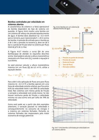 Bombas controladas por velocidade em 
sistemas abertos 
A característica do sistema e a faixa operacional 
da bomba dependem do tipo de sistema em 
questão. A Figura 4.4.6 mostra uma bomba em 
um sistema de reforço de pressão/abastecimento 
de água. A bomba deve abastecer Q = 6,5 m3/h 
para a torneira, que é posicionada h = 20 m acima 
da bomba. A pressão de entrada para a bomba ps 
é de 1 bar, a pressão na torneira pt deve ser de 2 
bar e a perda de fricção total no sistema por fluxo 
total de pf é de 1,3 bar. 
A Figura 4.4.7 mostra a curva QH de uma 
bombacapaz de atender os requisitos descritos 
acima. Você poderá calcular a altura manométrica 
necessária em fluxo zero (Ho) usando a equação à 
sua direita. 
Se você precisar calcular a altura manométrica 
máxima em um fluxo (Q) de 6.5 m3/h, utilize a 
equação abaixo: 
pf 
 . g 
1.3. 105 
Hmax = oH + = 30.29 9 8+ . 9.81= 43.5 
Para cobrir esta aplicação de fluxo zero para fluxo 
máximo Ho = h Q pt + = - 6.5 ps 
m3/h a (bomba 2-1. )1 05 = 20 9+9.81= operará em uma 
. g 9 8 . 30.2 m 
faixa de velocidade estreita relativa, que fica entre 
65% da velocidade total e até 99% da velocidade 
total. Nos sistemas com menos perda de fricção 
a variação a velocidade será ainda menor. Se não 
houver nenhuma perda de fricção, a velocidade 
mínima no caso acima será por volta de 79% da 
velocidade. 
Como você pode ver a partir dos dois exemplos 
anteriores, a variação possível na velocidade e 
consequentemente no consumo de energia é 
a máxima em sistemas fechados. Portanto, os 
sistemas fechados são responsáveis pela maior 
economia de energia potencial. 
Fig. 4.4.6: Bomba em um sistema de 
abastecimento de água 
h = 20 m 
pt = 2 bar 
ps = 1 bar 
pf = 1.3 bar 
Q = 6.5 m3/h 
H 
pt - Pressão no ponto de tomada 
ps - Pressão de sucção 
pf - Perda de fricção 
Q - Taxa de fluxo 
h - Elevação estática 
H 
[m] 
60 
50 
40 
20 
10 
pf 
 . g 
1.3. 105 
Hmax = oH + = 30.29 9 8+ . 9.81= 43.5 
(2-1. )1 05 
Ho = h + . g = 20 9 9+8 . 9.81= 30.2 m 
100% 
pt - ps 
0 1 2 3 4 5 6 7 8Q [m 3/h] 
Q [m 3/h] 
P1 [kW] 
1.2 
0.8 
0.4 
0 
90% 
80% 
70% 
60% 
50% 
25% 
HO 
Fig. 4.4.7: Uma bomba controlada por velocidade em 
um sistema aberto 
121 
 