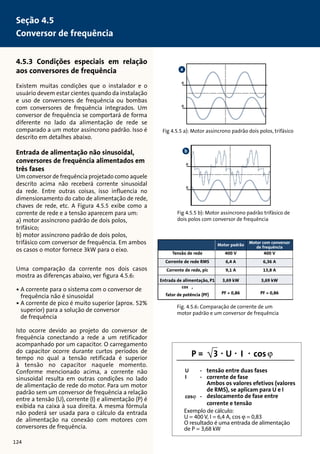 4.5.3 Condições especiais em relação 
aos conversores de frequência 
Existem muitas condições que o instalador e o 
usuário devem estar cientes quando da instalação 
e uso de conversores de frequência ou bombas 
com conversores de frequência integrados. Um 
conversor de frequência se comportará de forma 
diferente no lado da alimentação de rede se 
comparado a um motor assíncrono padrão. Isso é 
descrito em detalhes abaixo. 
Entrada de alimentação não sinusoidal, 
conversores de frequência alimentados em 
três fases 
Um conversor de frequência projetado como aquele 
descrito acima não receberá corrente sinusoidal 
da rede. Entre outras coisas, isso influencia no 
dimensionamento do cabo de alimentação de rede, 
chaves de rede, etc. A Figura 4.5.5 exibe como a 
corrente de rede e a tensão aparecem para um: 
a) motor assíncrono padrão de dois polos, 
trifásico; 
b) motor assíncrono padrão de dois polos, 
trifásico com conversor de frequência. Em ambos 
os casos o motor fornece 3kW para o eixo. 
Uma comparação da corrente nos dois casos 
mostra as diferenças abaixo, ver figura 4.5.6: 
• A corrente para o sistema com o conversor de 
frequência não é sinusoidal 
• A corrente de pico é muito superior (aprox. 52% 
superior) para a solução de conversor 
de frequência 
Isto ocorre devido ao projeto do conversor de 
frequência conectando a rede a um retificador 
acompanhado por um capacitor. O carregamento 
do capacitor ocorre durante curtos períodos de 
tempo no qual a tensão retificada é superior 
à tensão no capacitor naquele momento. 
Conforme mencionado acima, a corrente não 
sinusoidal resulta em outras condições no lado 
de alimentação de rede do motor. Para um motor 
padrão sem um conversor de frequência a relação 
entre a tensão (U), corrente (I) e alimentação (P) é 
exibida na caixa à sua direita. A mesma fórmula 
não poderá ser usada para o cálculo da entrada 
de alimentação na conexão com motores com 
conversores de frequência. 
Fig 4.5.5 a): Motor assíncrono padrão dois polos, trifásico 
b 
Fig 4.5.5 b): Motor assíncrono padrão trifásico de 
dois polos com conversor de frequência 
400 V 
6,36 A 
13,8 A 
3,69 kW 
PF = 0,86 
400 V 
6,4 A 
9,1 A 
3,69 kW 
PF = 0,86 
Tensão de rede 
Corrente de rede RMS 
Corrente de rede, pic 
Entrada de alimentação, P1 
cos ϕ, 
fator de potência (PF) 
Motor padrão Motor com conversor 
de frequência 
Fig. 4.5.6: Comparação de corrente de um 
motor padrão e um conversor de frequência 
Seção 4.5 
Conversor de frequência 
124 
tensão entre duas fases 
corrente de fase 
Ambos os valores efetivos (valores 
de RMS), se aplicam para U e I 
deslocamento de fase entre 
corrente e tensão 
Exemplo de cálculo: 
U = 400 V, I = 6,4 A, cos  = 0,83 
O resultado é uma entrada de alimentação 
de P = 3,68 kW 
a 
 