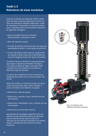 Seção 1.3 
Retentores de eixos mecânicos 
A partir da metade da década de 1950 os reten-tores 
de eixos mecânicos ganharam terreno em 
favor do método de vedação tradicional l- Caixa 
de empanque. Comparados às caixas de empan-que, 
os retentores dos eixos mecânicos oferecem 
as seguintes vantagens: 
• Elas se mantêm firmes nos menores 
deslocamentos e vibrações no eixo 
• Eles não requerem ajuste 
• As faces do retentor proporcionam uma pequena 
quantidade de atrito e assim perda de potência 
• O eixo não desliza sobre nenhum componente 
da vedação e deste modo não é danificado por 
causa de desgaste (custos de reparo reduzidos). 
O retentor de eixo mecânico é a peça da bomba 
que separa o líquido da atmosfera. Na figura 
1.3.1 pode-se observar alguns exemplos onde 
o retentor do eixo mecânico é montado em 
diferentes tipos de bombas. 
A maioria dos retentores de eixos mecânicos é 
produzida de acordo com a norma europeia EN 
12756. 
Antes de escolher um retentor de eixo, há certas 
coisas que você deve saber sobre o líquido e 
assim a resistência do retentor ao líquido: 
• Determinar o tipo de líquido 
• Determinar a pressão a que o retentor de eixo 
será exposto 
• Determinar a velocidade a que o retentor de eixo 
será exposto 
• Determinar as dimensões internas 
Apresentaremos nas páginas seguintes como um 
retentor de eixo mecânico funciona, os diferentes 
tipos de retentor, de que tipo de material os 
retentores de eixo mecânico são feitos e que fatores 
afetam o desempenho dos retentores de eixos 
mecânicos. 
28 
Fig. 1.3.1: Bombas com 
retentores de eixos mecânicos 
 