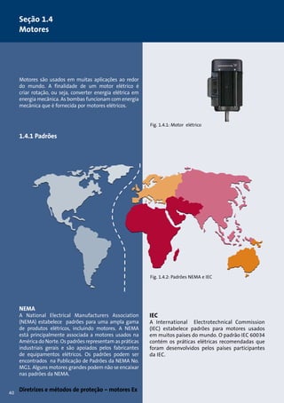 Motores são usados em muitas aplicações ao redor 
do mundo. A finalidade de um motor elétrico é 
criar rotação, ou seja, converter energia elétrica em 
energia mecânica. As bombas funcionam com energia 
mecânica que é fornecida por motores elétricos. 
1.4.1 Padrões 
NEMA 
A National Electrical Manufacturers Association 
(NEMA) estabelece padrões para uma ampla gama 
de produtos elétricos, incluindo motores. A NEMA 
está principalmente associada a motores usados na 
América do Norte. Os padrões representam as práticas 
industriais gerais e são apoiados pelos fabricantes 
de equipamentos elétricos. Os padrões podem ser 
encontrados na Publicação de Padrões da NEMA No. 
MG1. Alguns motores grandes podem não se encaixar 
nas padrões da NEMA. 
Diretrizes e métodos de proteção – motores Ex 
Fig. 1.4.1: Motor elétrico 
Fig. 1.4.2: Padrões NEMA e IEC 
IEC 
A International Electrotechnical Commission 
(IEC) estabelece padrões para motores usados 
em muitos países do mundo. O padrão IEC 60034 
contém os práticas elétricas recomendadas que 
foram desenvolvidos pelos países participantes 
da IEC. 
Seção 1.4 
Motores 
40 
 