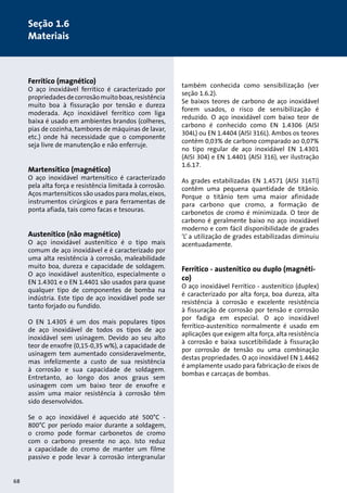 1. Design of pumps and motors 
1.1 Pump construction, (10) 
Ferrítico (magnético) 
O aço inoxidável ferrítico é caracterizado por 
propriedades de corrosão muito boas, resistência 
muito boa à fissuração por tensão e dureza 
moderada. Aço inoxidável ferrítico com liga 
baixa é usado em ambientes brandos (colheres, 
pias de cozinha, tambores de máquinas de lavar, 
etc.) onde há necessidade que o componente 
seja livre de manutenção e não enferruje. 
Martensítico (magnético) 
O aço inoxidável martensítico é caracterizado 
pela alta força e resistência limitada à corrosão. 
Aços martensíticos são usados para molas, eixos, 
instrumentos cirúrgicos e para ferramentas de 
ponta afiada, tais como facas e tesouras. 
Austenítico (não magnético) 
O aço inoxidável austenítico é o tipo mais 
comum de aço inoxidável e é caracterizado por 
uma alta resistência à corrosão, maleabilidade 
muito boa, dureza e capacidade de soldagem. 
O aço inoxidável austenítico, especialmente o 
EN 1.4301 e o EN 1.4401 são usados para quase 
qualquer tipo de componentes de bomba na 
indústria. Este tipo de aço inoxidável pode ser 
tanto forjado ou fundido. 
O EN 1.4305 é um dos mais populares tipos 
de aço inoxidável de todos os tipos de aço 
inoxidável sem usinagem. Devido ao seu alto 
teor de enxofre (0,15-0,35 w%), a capacidade de 
usinagem tem aumentado consideravelmente, 
mas infelizmente a custo de sua resistência 
à corrosão e sua capacidade de soldagem. 
Entretanto, ao longo dos anos graus sem 
usinagem com um baixo teor de enxofre e 
assim uma maior resistência à corrosão têm 
sido desenvolvidos. 
Se o aço inoxidável é aquecido até 500°C - 
800°C por período maior durante a soldagem, 
o cromo pode formar carbonetos de cromo 
com o carbono presente no aço. Isto reduz 
a capacidade do cromo de manter um filme 
passivo e pode levar à corrosão intergranular 
também conhecida como sensibilização (ver 
seção 1.6.2). 
Se baixos teores de carbono de aço inoxidável 
forem usados, o risco de sensibilização é 
reduzido. O aço inoxidável com baixo teor de 
carbono é conhecido como EN 1.4306 (AISI 
304L) ou EN 1.4404 (AISI 316L). Ambos os teores 
contêm 0,03% de carbono comparado ao 0,07% 
no tipo regular de aço inoxidável EN 1.4301 
(AISI 304) e EN 1.4401 (AISI 316), ver ilustração 
1.6.17. 
As grades estabilizadas EN 1.4571 (AISI 316Ti) 
contêm uma pequena quantidade de titânio. 
Porque o titânio tem uma maior afinidade 
para carbono que cromo, a formação de 
carbonetos de cromo é minimizada. O teor de 
carbono é geralmente baixo no aço inoxidável 
moderno e com fácil disponibilidade de grades 
‘L’ a utilização de grades estabilizadas diminuiu 
acentuadamente. 
Ferrítico - austenítico ou duplo (magnéti-co) 
O aço inoxidável Ferrítico - austenítico (duplex) 
é caracterizado por alta força, boa dureza, alta 
resistência à corrosão e excelente resistência 
à fissuração de corrosão por tensão e corrosão 
por fadiga em especial. O aço inoxidável 
ferrítico-austenítico normalmente é usado em 
aplicações que exigem alta força, alta resistência 
à corrosão e baixa suscetibilidade à fissuração 
por corrosão de tensão ou uma combinação 
destas propriedades. O aço inoxidável EN 1.4462 
é amplamente usado para fabricação de eixos de 
bombas e carcaças de bombas. 
68 
Seção 1.6 
Materiais 
 