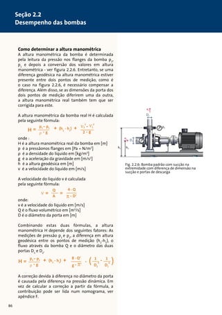 v1 p1 D1 
v2 
Fig. 2.2.6: Bomba padrão com sucção na 
extremidade com diferença de dimensão na 
sucção e portas de descarga 
Como determinar a altura manométrica 
A altura manométrica da bomba é determinada 
pela leitura da pressão nos flanges da bomba p2, 
p1 e depois a conversão dos valores em altura 
manométrica - ver figura 2.2.6. Entretanto, se uma 
diferença geodésica na altura manométrica estiver 
presente entre dois pontos de medição, como é 
o caso na figura 2.2.6, é necessário compensar a 
diferença. Além disso, se as dimensões da porta dos 
dois pontos de medição diferirem uma da outra, 
a altura manométrica real também tem que ser 
corrigida para este. 
12 
12 
12 
A altura manométrica da bomba real H é calculada 
pela seguinte fórmula: 
12 
12 
onde : 
H é a altura manométrica real da bomba em [m] 
p é a pressãonos flanges em [Pa = N/m2] 
ρ é a densidade do líquido em [kg/m3] 
g é a aceleração da gravidade em [m/s2] 
h é a altura geodésica em [m] 
v é a velocidade do líquido em [m/s] 
12 
A velocidade do liquido v é calculada 
pela seguinte fórmula: 
onde: 
v é a velocidade do líquido em [m/s] 
Q é o fluxo volumétrico em [m3/s] 
D é o diâmetro da porta em [m] 
Combinando estas duas fórmulas, a altura 
manométrica H depende dos seguintes fatores: As 
medições de pressão p1 e p2, a diferença em altura 
geodésica entre os pontos de medição (h2-h1), o 
fluxo através da bomba Q e o diâmetro das duas 
portas D1 e D2. 
A correção devida à diferença no diâmetro da porta 
é causada pela diferença na pressão dinâmica. Em 
vez de calcular a correção a partir da fórmula, a 
contribuição pode ser lida num nomograma, ver 
apêndice F. 
h2 h1 
D2 
p2 
h2 - h1 = 355 mm 
D1 = 150 mm 
v1 = 3.77 m/s2 
D2= 125 mm 
p1 = 0.5 bar 
v2 = 5.43 m/s2 
p2 = 1.1 bar 
86 
Seção 2.2 
Desempenho das bombas 
 