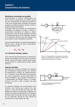 Resistências conectadas em paralelo 
Contrariamente a conectar componentes em 
série, conectar componentes em paralelo resulta 
em uma característica de sistema mais plano. A 
razão é que componentes instalados em paralelo 
reduzem a resistência total no sistema e assim a 
perda de altura manométrica. 
A pressão diferencial através dos componentes 
conectados em paralelo é sempre a mesma. A 
característica resultante do sistema é defina 
adicionando a taxa de fluxo individual de todos 
os componentes para um ΔH específico. A figura 
3.1.3 mostra um sistema com uma válvula e um 
permutador de calor conectado em paralelo. 
O fluxo resultante pode ser calculado pela seguinte 
fórmula para a perda de altura manométrica 
carga equivalente a ΔH: 
Q tot = Q 1 + Q2 
3.1.2 Sistemas fechado e aberto 
Como mencionado anteriormente, os sistemas de 
bomba são divididos em dois tipos de sistemas 
básicos: sistemas fechado e aberto. Nesta seção, 
examinaremos as características básicas destes 
sistemas. 
Sistemas fechados 
Normalmente, sistemas fechados são sistemas 
que transportam energia térmica em sistemas 
de aquecimento, sistemas de condicionamento 
de ar, sistemas de arrefecimento de processos, 
etc. Uma característica comum destes tipos de 
sistema fechados é que o líquido é circulado e é 
o transportador da energia térmica. A energia 
térmica é de fato o que o sistema tem que 
transportar 
Os sistemas fechados são caracterizados como 
sistemas com bombas que apenas têm que 
superar a soma das perdas por atrito, que são 
geradas por todos os componentes. A figura 3.1.4 
mostra um desenho esquemático de um sistema 
fechado onde uma bomba tem que circular água 
de um aquecedor através de uma válvula de 
controle para um permutador de calor. 
Válvula 
Permutador 
de calor 
Característica resultante 
Bomba 
Válvula 
Permutador de calor 
Fig. 3.1.3: Componentes conectados em paralelo 
reduzem a resistência no sistema e resulta numa 
característica de sistema mais plana 
Válvula 
Fig. 3.1.4: Desenho esquemático de 
um sistema fechado 
Permutador 
de calor 
Bomba 
Característica resultante 
Aquecedor 
98 
Seção3.1 
Características do Sistema 
 