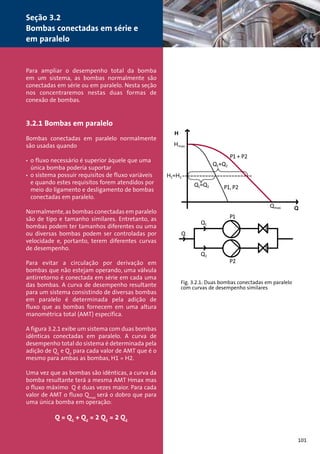 Para ampliar o desempenho total da bomba 
em um sistema, as bombas normalmente são 
conectadas em série ou em paralelo. Nesta seção 
nos concentraremos nestas duas formas de 
conexão de bombas. 
3.2.1 Bombas em paralelo 
Bombas conectadas em paralelo normalmente 
são usadas quando 
• o fluxo necessário é superior àquele que uma 
única bomba poderia suportar 
• o sistema possuir requisitos de fluxo variáveis 
e quando estes requisitos forem atendidos por 
meio do ligamento e desligamento de bombas 
conectadas em paralelo. 
Normalmente, as bombas conectadas em paralelo 
são de tipo e tamanho similares. Entretanto, as 
bombas podem ter tamanhos diferentes ou uma 
ou diversas bombas podem ser controladas por 
velocidade e, portanto, terem diferentes curvas 
de desempenho. 
Para evitar a circulação por derivação em 
bombas que não estejam operando, uma válvula 
antirretorno é conectada em série em cada uma 
das bombas. A curva de desempenho resultante 
para um sistema consistindo de diversas bombas 
em paralelo é determinada pela adição de 
fluxo que as bombas fornecem em uma altura 
manométrica total (AMT) específica. 
A figura 3.2.1 exibe um sistema com duas bombas 
idênticas conectadas em paralelo. A curva de 
desempenho total do sistema é determinada pela 
adição de Q1 e Q2 para cada valor de AMT que é o 
mesmo para ambas as bombas, H1 = H2. 
Uma vez que as bombas são idênticas, a curva da 
bomba resultante terá a mesma AMT Hmax mas 
o fluxo máximo Q é duas vezes maior. Para cada 
valor de AMT o fluxo Qmax será o dobro que para 
uma única bomba em operação: 
Q = Q1 + Q2 = 2 Q1 = 2 Q2 
Fig. 3.2.1: Duas bombas conectadas em paralelo 
com curvas de desempenho similares 
101 
Seção 3.2 
Bombas conectadas em série e 
em paralelo 
 