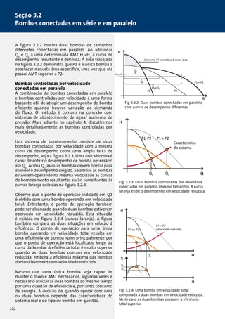 Seção 3.2 
Bombas conectadas em série e em paralelo 
A figura 3.2.2 mostra duas bombas de tamanhos 
diferentes conectadas em paralelo. Ao adicionar 
Q1 e Q2 a uma determinada AMT H1=H2, a curva de 
desempenho resultante é definida. A área tracejada 
na figura 3.2.2 demonstra que P1 é a única bomba a 
abastecer naquela área específica, uma vez que ela 
possui AMT superior a P2. 
Bombas controladas por velocidade 
conectadas em paralelo 
A combinação de bombas conectadas em paralelo 
e bombas controladas por velocidade é uma forma 
bastante útil de atingir um desempenho de bomba 
eficiente quando houver variação de demanda 
de fluxo. O método é comum na conexão com 
sistemas de abastecimento de água/ aumento de 
pressão. Mais adiante no capítulo 4, discutiremos 
mais detalhadamente as bombas controladas por 
velocidade. 
Um sistema de bombeamento consiste de duas 
bombas controladas por velocidade com a mesma 
curva de desempenho cobre uma ampla faixa de 
desempenho, veja a figura 3.2.3. Uma única bomba é 
capaz de cobrir o desempenho de bomba necessário 
até Q1. Acima Q1 as duas bombas devem operar para 
atender o desempenho exigido. Se ambas as bombas 
estiverem operando na mesma velocidade as curvas 
de bombeamento resultantes serão semelhantes às 
curvas laranja exibidas na figura 3.2.3. 
Observe que o ponto de operação indicado em Q1 
é obtido com uma bomba operando em velocidade 
total. Entretanto, o ponto de operação também 
pode ser alcançado quando duas bombas estiverem 
operando em velocidade reduzida. Esta situação 
é exibida na figura 3.2.4 (curvas laranja). A figura 
também compara as duas situações em relação à 
eficiência. O ponto de operação para uma única 
bomba operando em velocidade total resulta em 
uma eficiência de bomba ruim principalmente por 
que o ponto de operação está localizado longe da 
curva da bomba. A eficiência total é muito superior 
quando as duas bombas operam em velocidade 
reduzida, embora a eficiência máxima das bombas 
diminui levemente em velocidade reduzida. 
Mesmo que uma única bomba seja capaz de 
manter o fluxo e AMT necessários, algumas vezes é 
necessário utilizar as duas bombas ao mesmo tempo 
por uma questão de eficiência e, portanto, consumo 
de energia. A decisão de quando operar com uma 
ou duas bombas depende das características do 
sistema real e do tipo de bomba em questão. 
Somente P1 contribuirá nesta área 
Somente P1 contribuirá nesta área 
Fig 3.2.2: Duas bombas conectadas em paralelo 
com curvas de desempenho diferentes 
Característica 
do sistema 
Característica 
do sistema 
Fig. 3.2.3: Duas bombas controladas por velocidade 
conectadas em paralelo (mesmo tamanho). A curva 
laranja exibe o desempenho em velocidade reduzida 
P1 + P2 
P1 ou P2 velocidade reduzida 
Fig. 3.2.4: Uma bomba em velocidade total 
comparada a duas bombas em velocidade reduzida. 
Neste caso as duas bombas possuem a eficiência 
total superior 
102 
 