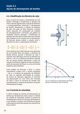 4.1.3 Modificação do diâmetro do rotor 
Outra maneira de ajustar o desempenho de uma 
bomba centrífuga é modificando o diâmetro do 
rotor na bomba significando a redução do diâmetro 
e consequentemente reduzindo o desempenho 
da bomba. Obviamente, a redução do diâmetro 
do rotor não pode ser feita enquanto a bomba 
estiver operando. Em comparação aos métodos 
de estrangulamento e derivação, que podem ser 
realizados durante operação, a modificação do 
diâmetro do rotor deve ser feita antes que a bomba 
seja instalada ou em conexão com a manutenção. 
As fórmulas abaixo exibem a relação entre o 
diâmetro do rotor e o desempenho da bomba: 
Favor observar que as fórmulas são uma expressão 
de uma bomba ideal. Na prática, a eficiência da 
bomba diminui quando o diâmetro do rotor é 
reduzido. Para alterações menores do diâmetro do 
rotor Dx  0.8 . Dn, a eficiência somente é reduzida 
em uns poucos pontos percentuais. O grau de 
redução de eficiência depende do tipo de bomba e 
ponto de operação (verifique as curvas de bomba 
específicas para detalhes). 
Como exibido nas fórmulas, o fluxo e a altura 
manométrica mudam com a mesma proporção 
– isto é, a mudança de proporção do diâmetro 
do rotor na segunda alimentação de energia. 
Os pontos de operação seguindo as fórmulas 
são posicionados em uma linha reta iniciando 
em (0,0). A troca no consumo de energia está 
acompanhando a mudança de diâmetro na quarta 
alimentação de energia. 
4.1.4 Controle de velocidade 
O último método de controle do desempenho da 
bomba que abordaremos nesta seção é o método 
de controle de velocidade variável. O controle de 
velocidade por meio de um conversor de frequência 
é, sem dúvida, a maneira mais eficiente de ajustar 
o desempenho da bomba exposta aos requisitos de 
fluxo variável. 
H 
Hn 
Hx Dn 
Dx 
D 
Qx Qn Q 
Fig. 4.1.4: Mudança no desempenho da bomba 
quando o diâmetro do rotor é reduzido 
108 
Seção 4.1 
Ajuste de desempenho de bomba 
tensão entre duas fases 
corrente de fase 
Ambos os valores efetivos (valores 
de RMS), se aplicam para U e I 
deslocamento de fase entre 
corrente e tensão 
Exemplo de cálculo: 
U = 400 V, I = 6,4 A, cos  = 0,83 
O resultado é uma entrada de alimentação 
de P = 3,68 kW 
 