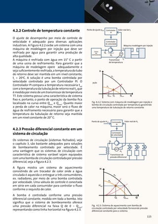 4.2.2 Controle de temperatura constante 
O ajuste de desempenho por meio de controle de 
velocidade é adequado para diversas aplicações 
industriais. A Figura 4.2.2 exibe um sistema com uma 
máquina de modelagem por injeção que deve ser 
resfriada por água para garantir uma produção de 
alta qualidade. 
A máquina é resfriada com água em 15° C a partir 
de uma usina de resfriamento. Para garantir que a 
máquina de modelagem opere adequadamente e 
seja suficientemente resfriada, a temperatura do tubo 
de retorno deve ser mantida em um nível constante; 
tr = 20oC. A solução é uma bomba controlada por 
velocidade controlada por um Controlador PI. O 
Controlador PI compara a temperatura necessária tset 
com a temperatura da tubulação de retorno real tr, que 
é medida por meio de um transmissor de temperatura 
TT. Este sistema possui uma característica de sistema 
fixo e, portanto, o ponto de operação da bomba fica 
localizado na curva entre Qmin e Qmax. Quanto maior 
a perda de calor na máquina, maior será o fluxo de 
água de resfriamento necessário para garantir que a 
temperatura da tubulação de retorno seja mantida 
em um nível constante de 20° C. 
4.2.3 Pressão diferencial constante em um 
sistema de circulação 
Os sistemas de circulação (sistemas fechados), veja 
o capítulo 3, são bastante adequados para soluções 
de bombeamento controlado por velocidade. É 
uma vantagem que os sistemas de circulação com 
característica de sistema variável sejam equipados 
com uma bomba de circulação controlada por pressão 
diferencial, veja a figura 4.2.3. 
A figura mostra um sistema de aquecimento 
consistindo de um trocador de calor onde a água 
circulada é aquecida e entregue a três consumidores, 
ex. radiadores, por meio de uma bomba controlada 
por velocidade. Uma válvula de controle é conectada 
em série em cada consumidor para controlar o fluxo 
conforme o requisito de calor. 
A bomba é controlada conforme uma pressão 
diferencial constante, medida em toda a bomba. Isto 
significa que o sistema de bombeamento oferece 
uma pressão diferencial na faixa Q de 0 – Qmax, 
representando como linha horizontal na figura 4.2.3. 
Ponto de ajuste pset Controlador Valor real de tr 
PI 
Controlador 
de velocidade 
Usina 
de 
resfriamento 
Máquina modelagem por injeção 
Transmissor 
de temperatura 
Ponto de ajuste pset Controlador Valor real de tr 
PI 
Controlador 
de velocidade 
Usina 
de 
resfriamento 
Máquina modelagem por injeção 
Transmissor 
de temperatura 
Fig. 4.2.2: Sistema com máquina de modelagem por injeção e 
bomba de circulação controlada por temperatura garantindo 
uma temperatura de tubulação de retorno constante 
Ponto de ajuste Hset Valor real de H1 
Controlador 
PI 
Controlador 
de velocidade 
Transmissor de 
pressão diferencial 
Ponto de ajuste Hset Valor real de H1 
Controlador 
PI 
Controlador 
de velocidade 
Transmissor de 
pressão diferencial 
Fig. 4.2.3: Sistema de aquecimento com bomba de 
circulação controlada por velocidade fornecendo pressão 
diferencial constante para o sistema 
115 
 