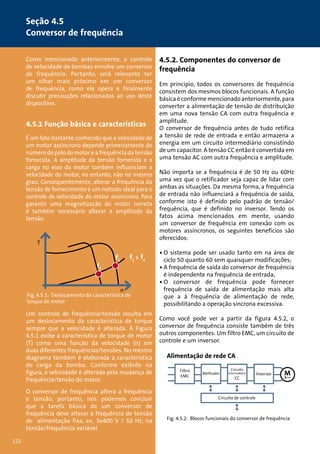 4.5.2. Componentes do conversor de 
frequência 
Em princípio, todos os conversores de frequência 
consistem dos mesmos blocos funcionais. A função 
básica é conforme mencionado anteriormente, para 
converter a alimentação de tensão de distribuição 
em uma nova tensão CA com outra frequência e 
amplitude. 
O conversor de frequência antes de tudo retifica 
a tensão de rede de entrada e então armazena a 
energia em um circuito intermediário consistindo 
de um capacitor. A tensão CC então é convertida em 
uma tensão AC com outra frequência e amplitude. 
Não importa se a frequência é de 50 Hz ou 60Hz 
uma vez que o retificador seja capaz de lidar com 
ambas as situações. Da mesma forma, a frequência 
de entrada não influenciará a frequência de saída, 
conforme isto é definido pelo padrão de tensão/ 
frequência, que é definido no inversor. Tendo os 
fatos acima mencionados em mente, usando 
um conversor de frequência em conexão com os 
motores assíncronos, os seguintes benefícios são 
oferecidos: 
• O sistema pode ser usado tanto em na área de 
ciclo 50 quanto 60 sem quaisquer modificações; 
• A frequência de saída do conversor de frequência 
é independente na frequência de entrada; 
• O conversor de frequência pode fornecer 
frequência de saída de alimentação mais alta 
que a à frequência de alimentação de rede, 
possibilitando a operação síncrona excessiva. 
Como você pode ver a partir da figura 4.5.2, o 
conversor de frequência consiste também de três 
outros componentes: Um filtro EMC, um circuito de 
controle e um inversor. 
Como mencionado anteriormente, o controle 
de velocidade de bombas envolve um conversor 
de frequência. Portanto, será relevante ter 
um olhar mais próximo em um conversor 
de frequência, como ele opera e finalmente 
discutir precauções relacionadas ao uso deste 
dispositivo. 
4.5.1 Função básica e características 
É um fato bastante conhecido que a velocidade de 
um motor assíncrono depende primeiramente do 
número do polo do motor e a frequência da tensão 
fornecida. A amplitude da tensão fornecida e a 
carga no eixo do motor também influenciam a 
velocidade do motor, no entanto, não no mesmo 
grau. Consequentemente, alterar a frequência da 
tensão de fornecimento é um método ideal para o 
controle de velocidade do motor assíncrono. Para 
garantir uma magnetização do motor correta 
é também necessário alterar a amplitude da 
tensão. 
f1 f1  f2 
n 
T 
f2 
Fig. 4.5.1: Deslocamento da característica de 
torque de motor 
Um controle de frequência/tensão resulta em 
um deslocamento da característica de torque 
sempre que a velocidade é alterada. A Figura 
4.5.1 exibe a característica de torque de motor 
(T) como uma função da velocidade (n) em 
duas diferentes frequências/tensões. No mesmo 
diagrama também é elaborada a característica 
de carga da bomba. Conforme exibido na 
figura, a velocidade é alterada pela mudança de 
frequência/tensão do motor. 
O conversor de frequência altera a frequência 
e tensão, portanto, nós podemos concluir 
que a tarefa básica de um conversor de 
frequência deve alterar a frequência de tensão 
de alimentação fixa, ex. 3x400 V / 50 Hz, na 
tensão/frequência variável. 
Alimentação de rede CA 
Filtro 
EMC 
Retificador 
Circuito 
intermediário 
CC 
Inversor 
Circuito de controle 
Fig. 4.5.2: Blocos funcionais do conversor de frequência 
Seção 4.5 
Conversor de frequência 
122 
 