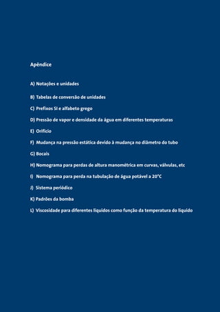 Apêndice 
A) Notações e unidades 
B) Tabelas de conversão de unidades 
C) Prefixos SI e alfabeto grego 
D) Pressão de vapor e densidade da água em diferentes temperaturas 
E) Orifício 
F) Mudança na pressão estática devido à mudança no diâmetro do tubo 
G) Bocais 
H) Nomograma para perdas de altura manométrica em curvas, válvulas, etc 
I) Nomograma para perda na tubulação de água potável a 20°C 
J) Sistema periódico 
K) Padrões da bomba 
L) Viscosidade para diferentes líquidos como função da temperatura do líquido 
 