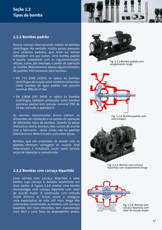Fig. 1.2.1:Bomba padrão com 
acoplamento longo 
Fig. 1.2.2: Bomba padrão com 
eixo simples 
Fig. 1.2.3: Bomba com carcaça 
bipartida com acoplamento longo 
Fig. 1.2.4: Bomba com 
carcaça bipartida com 
rotor de sucção dupla 
Seção 1.2 
Tipos de bomba 
1.2.1 Bombas padrão 
Poucas normas internacionais tratam de bombas 
centrífugas. Na verdade, muitos países possuem 
seus próprios padrões, que mais ou menos 
sobrepõem uns aos outros. Uma bomba padrão 
é aquela compatível com as regulamentações 
oficiais, como, por exemplo, o ponto de operação 
da bomba. Relacionamos abaixo alguns exemplos 
de padrões internacionais para bombas: 
• EN 733 (DIN 24255) se aplica às bombas 
centrífugas de sucção axial, também conhecidas 
como bombas de água padrão com pressão 
nominal (PN) de 10 bar. 
• EN 22858 (ISO 2858) se aplica às bombas 
centrífugas, também conhecidas como bombas 
químicas padrão com pressão nominal (PN) de 
16 bar, consulte o apêndice K. 
As normas mencionadas acima cobrem as 
dimensões de instalação e os pontos de operação 
de diferentes tipos de bombas. Quanto às peças 
hidráulicas destas bombas, elas variam de acordo 
com o fabricante - deste modo, não há padrões 
internacionais determinados para estas peças. 
Bombas, que são projetadas de acordo com os 
padrões, oferecem vantagens ao usuário final 
relacionadas à instalação, assim como serviço, 
peças de reposição e manutenção. 
1.2.2 Bombas com carcaça bipartida 
Uma bomba com carcaça bipartida é uma 
bomba cuja carcaça é dividida axialmente em 
duas partes. A Figura 1.2.4 mostra uma bomba 
monoestágio com carcaça bipartida com rotor 
de sucção dupla. A construção com entrada 
dupla elimina as forças axiais e assegura 
uma expectativa de vida útil mais longa dos 
rolamentos. Geralmente, as bombas com carcaça 
bipartida são mais eficientes, tem manutenção 
mais fácil e uma faixa de desempenho ampla. 
17 
 