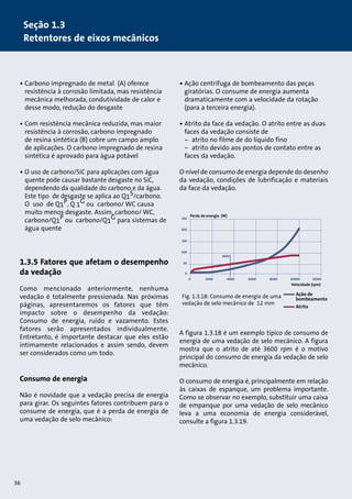 • Carbono impregnado de metal (A) oferece 
resistência à corrosão limitada, mas resistência 
mecânica melhorada, condutividade de calor e 
desse modo, redução do desgaste 
• Com resistência mecânica reduzida, mas maior 
resistência à corrosão, carbono impregnado 
de resina sintética (B) cobre um campo amplo 
de aplicações. O carbono impregnado de resina 
sintética é aprovado para água potável 
• O uso de carbono/SiC para aplicações com água 
quente pode causar bastante desgaste no SiC, 
dependendo da qualidade do carbono e da água. 
Este tipo de desgaste se aplica ao Q1S/carbono. 
O uso de Q1P, Q 1G ou carbono/ WC causa 
muito menos desgaste. Assim, carbono/ WC, 
carbono/Q1P ou carbono/Q1G para sistemas de 
água quente 
1.3.5 Fatores que afetam o desempenho 
da vedação 
Como mencionado anteriormente, nenhuma 
vedação é totalmente pressionada. Nas próximas 
páginas, apresentaremos os fatores que têm 
impacto sobre o desempenho da vedação: 
Consumo de energia, ruído e vazamento. Estes 
fatores serão apresentados individualmente. 
Entretanto, é importante destacar que eles estão 
intimamente relacionados e assim sendo, devem 
ser considerados como um todo. 
Consumo de energia 
Não é novidade que a vedação precisa de energia 
para girar. Os seguintes fatores contribuem para o 
consume de energia, que é a perda de energia de 
uma vedação de selo mecânico: 
36 
• Ação centrífuga de bombeamento das peças 
giratórias. O consume de energia aumenta 
dramaticamente com a velocidade da rotação 
(para a terceira energia). 
• Atrito da face da vedação. O atrito entre as duas 
faces da vedação consiste de 
– atrito no filme de do líquido fino 
– atrito devido aos pontos de contato entre as 
faces da vedação. 
O nível de consumo de energia depende do desenho 
da vedação, condições de lubrificação e materiais 
da face da vedação. 
Perda de energia (W) 
Perda de energia (W) 
3600 
Velocidade (rpm) 
3600 
2000 4000 6000 8000 10000 12000 
Velocidade (rpm) 
0 
250 
200 
150 
100 
50 
0 
Ação de 
bombeamento 
Atrito 
Fig. 1.3.18: Consumo de energia de uma 
vedação de selo mecânico de 12 mm 
A figura 1.3.18 é um exemplo típico de consumo de 
energia de uma vedação de selo mecânico. A figura 
mostra que o atrito de até 3600 rpm é o motivo 
principal do consumo de energia da vedação de selo 
mecânico. 
O consumo de energia é, principalmente em relação 
às caixas de espanque, um problema importante. 
Como se observar no exemplo, substituir uma caixa 
de empanque por uma vedação de selo mecânico 
leva a uma economia de energia considerável, 
consulte a figura 1.3.19. 
0 
250 
200 
150 
100 
50 
0 
2000 4000 6000 8000 10000 12000 
Ação de 
bombeamento 
Atrito 
Seção 1.3 
Retentores de eixos mecânicos 
 