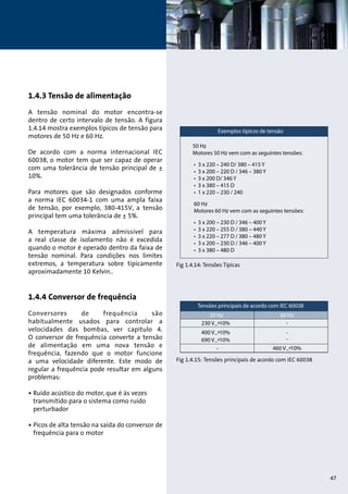 1.4.3 Tensão de alimentação 
A tensão nominal do motor encontra-se 
dentro de certo intervalo de tensão. A figura 
1.4.14 mostra exemplos típicos de tensão para 
motores de 50 Hz e 60 Hz. 
De acordo com a norma internacional IEC 
60038, o motor tem que ser capaz de operar 
com uma tolerância de tensão principal de ± 
10%. 
Para motores que são designados conforme 
a norma IEC 60034-1 com uma ampla faixa 
de tensão, por exemplo, 380-415V, a tensão 
principal tem uma tolerância de ± 5%. 
A temperatura máxima admissível para 
a real classe de isolamento não é excedida 
quando o motor é operado dentro da faixa de 
tensão nominal. Para condições nos limites 
extremos, a temperatura sobre tipicamente 
aproximadamente 10 Kelvin.. 
1.4.4 Conversor de frequência 
Conversores de frequência são 
habitualmente usados para controlar a 
velocidades das bombas, ver capitulo 4. 
O conversor de frequência converte a tensão 
de alimentação em uma nova tensão e 
frequência, fazendo que o motor funcione 
a uma velocidade diferente. Este modo de 
regular a frequência pode resultar em alguns 
problemas: 
• Ruído acústico do motor, que é às vezes 
transmitido para o sistema como ruído 
perturbador 
• Picos de alta tensão na saída do conversor de 
frequência para o motor 
Fig 1.4.14: Tensões Típicas 
Fig 1.4.15: Tensões principais de acordo com IEC 60038 
47 
 