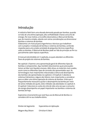 Introdução 
A indústria fabril tem uma elevada demanda pesada por bombas, quando 
se trata de uma ótima operação, alta confiabilidade e baixo consumo de 
energia. Por esse motivo, a Grundfos desenvolveu o Manual de Bomba, 
que, de maneira simples, aborda com várias considerações ao dimensionar 
bombas e sistemas de bombas. 
Elaboramos um manual para engenheiros e técnicos que trabalham 
com o projeto e instalação de bombas e sistemas de bombas, contendo 
respostas para uma ampla variedade de perguntas técnicas específicas 
sobre as bombas. O Manual de Bombas pode ser lido do princípio ao fim ou 
parcialmente sobre tópicos específicos. 
O manual está dividido em 5 capítulos, os quais abordam as diferentes 
fases do projeto de sistemas de bombas. 
No capítulo 1 fazemos uma apresentação geral de diferentes tipos de 
bombas e componentes. Aqui também descrevemos quais precauções 
tomar ao lidar com líquidos viscosos. Além disso, os materiais mais usados, 
assim como os diferentes tipos de corrosão são apresentados aqui. As 
terminologias mais importantes relacionadas à leitura do desempenho 
das bombas são apresentadas no capítulo 2. O Capítulo 3 aborda os 
sistemas hidráulicos e alguns dos fatores mais importantes a considerar 
para se obter uma ótima operação do sistema de bombas. Visto que é 
frequentemente necessário ajustar o desempenho da bomba por meio 
de vários métodos de ajuste, estes métodos são abordados no capítulo 4. 
O capítulo 5 descreve os custos do ciclo de vida uma vez que o consumo 
de energia desempenha um papel importante nas bombas e sistemas de 
bombas de hoje. 
Esperamos sinceramente que você faça uso do Manual de Bomba e o 
considere útil no seu trabalho diário. 
Diretor de Segmento Especialista em Aplicação 
Mogens Roy Olesen Christian R. Bech 
 